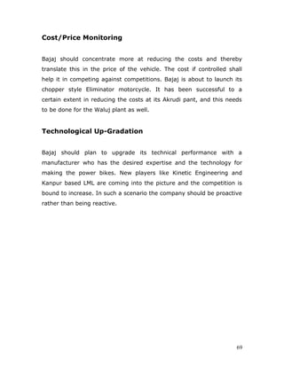 Cost/Price Monitoring
Bajaj should concentrate more at reducing the costs and thereby
translate this in the price of the vehicle. The cost if controlled shall
help it in competing against competitions. Bajaj is about to launch its
chopper style Eliminator motorcycle. It has been successful to a
certain extent in reducing the costs at its Akrudi pant, and this needs
to be done for the Waluj plant as well.
Technological Up-Gradation
Bajaj should plan to upgrade its technical performance with a
manufacturer who has the desired expertise and the technology for
making the power bikes. New players like Kinetic Engineering and
Kanpur based LML are coming into the picture and the competition is
bound to increase. In such a scenario the company should be proactive
rather than being reactive.
69
 