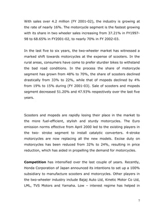 With sales over 4.2 million (FY 2001-02), the industry is growing at
the rate of nearly 16%. The motorcycle segment is the fastest growing
with its share in two wheeler sales increasing from 37.21% in FY1997-
98 to 68.65% in FY2001-02, to nearly 70% in FY 2002-03.
In the last five to six years, the two-wheeler market has witnessed a
marked shift towards motorcycles at the expense of scooters. In the
rural areas, consumers have come to prefer sturdier bikes to withstand
the bad road conditions. In the process the share of motorcycle
segment has grown from 48% to 70%, the share of scooters declined
drastically from 33% to 22%, while that of mopeds declined by 4%
from 19% to 15% during (FY 2001-03). Sale of scooters and mopeds
segment decreased 51.20% and 47.93% respectively over the last five
years.
Scooters and mopeds are rapidly losing their place in the market to
the more fuel-efficient, stylish and sturdy motorcycles. The Euro
emission norms effective from April 2000 led to the existing players in
the two- stroke segment to install catalytic converters. 4-stroke
motorcycles are now replacing all the new models. Excise duty on
motorcycles has been reduced from 32% to 24%, resulting in price
reduction, which has aided in propelling the demand for motorcycles.
Competition has intensified over the last couple of years. Recently,
Honda Corporation of Japan announced its intentions to set up a 100%
subsidiary to manufacture scooters and motorcycles. Other players in
the two-wheeler industry include Bajaj Auto Ltd, Kinetic Motor Co Ltd,
LML, TVS Motors and Yamaha. Low – interest regime has helped in
7
 
