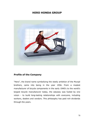 HERO HONDA GROUP
Profile of the Company
"Hero", the brand name symbolizing the steely ambition of the Munjal
brothers, came into being in the year 1956. From a modest
manufacturer of bicycle components in the early 1940's to the world's
largest bicycle manufacturer today, the odyssey was fueled by one
vision - to build long-lasting relationships with everyone, including
workers, dealers and vendors. This philosophy has paid rich dividends
through the years.
70
 