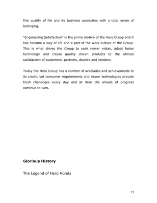 fine quality of life and its business associates with a total sense of
belonging.
"Engineering Satisfaction" is the prime motive of the Hero Group and it
has become a way of life and a part of the work culture of the Group.
This is what drives the Group to seek newer vistas, adopt faster
technology and create quality driven products to the utmost
satisfaction of customers, partners, dealers and vendors.
Today the Hero Group has a number of accolades and achievements to
its credit, yet consumer requirements and newer technologies provide
fresh challenges every day and at Hero the wheels of progress
continue to turn.
Glorious History
The Legend of Hero Honda
73
 