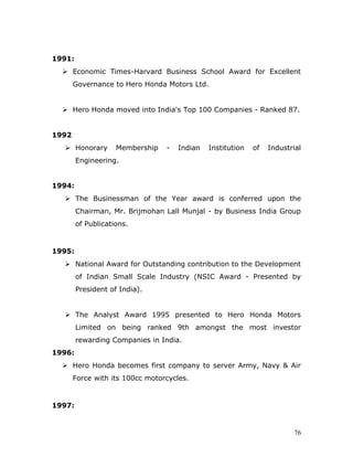 1991:
 Economic Times-Harvard Business School Award for Excellent
Governance to Hero Honda Motors Ltd.
 Hero Honda moved into India's Top 100 Companies - Ranked 87.
1992
 Honorary Membership - Indian Institution of Industrial
Engineering.
1994:
 The Businessman of the Year award is conferred upon the
Chairman, Mr. Brijmohan Lall Munjal - by Business India Group
of Publications.
1995:
 National Award for Outstanding contribution to the Development
of Indian Small Scale Industry (NSIC Award - Presented by
President of India).
 The Analyst Award 1995 presented to Hero Honda Motors
Limited on being ranked 9th amongst the most investor
rewarding Companies in India.
1996:
 Hero Honda becomes first company to server Army, Navy & Air
Force with its 100cc motorcycles.
1997:
76
 