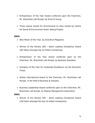  Entrepreneur of the Year Award conferred upon the Chairman,
Mr. Brijmohan Lall Munjal, by Ernst & Young.
 Three Leaves Award for Environment to Hero Honda by Centre
for Social & Environment Green Rating Project.
2002:
 Bike Maker of the Year, by Overdrive Magazine.
 Winner of the Review 200 - Asia’s Leading Companies Award
(4th Rank amongst top 10 Indian Companies)
 Entrepreneur of the Year Award conferred upon on the
Chairman, Mr. Brijmohan Lall Munjal, by Business Standard.
 Company of the Year for Corporate Excellence, by the Economic
Times.
 Giants International Award to the Chairman, Mr. Brijmohan Lall
Munjal, in the field of Business & Industry.
 Business Leadership Award conferred upon on the Chairman, Mr.
Brijmohan Lall Munjal, by Madras Management Association.
2003:
 Winner of the Review 200 - Asia's Leading Companies Award
(3rd Rank amongst the top 10 Indian Companies).
78
 