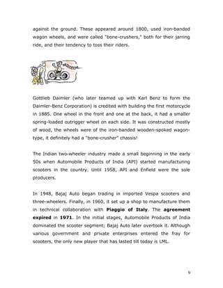 against the ground. These appeared around 1800, used iron-banded
wagon wheels, and were called "bone-crushers," both for their jarring
ride, and their tendency to toss their riders.
Gottlieb Daimler (who later teamed up with Karl Benz to form the
Daimler-Benz Corporation) is credited with building the first motorcycle
in 1885. One wheel in the front and one at the back, it had a smaller
spring-loaded outrigger wheel on each side. It was constructed mostly
of wood, the wheels were of the iron-banded wooden-spoked wagon-
type, it definitely had a "bone-crusher" chassis!
The Indian two-wheeler industry made a small beginning in the early
50s when Automobile Products of India (API) started manufacturing
scooters in the country. Until 1958, API and Enfield were the sole
producers.
In 1948, Bajaj Auto began trading in imported Vespa scooters and
three-wheelers. Finally, in 1960, it set up a shop to manufacture them
in technical collaboration with Piaggio of Italy. The agreement
expired in 1971. In the initial stages, Automobile Products of India
dominated the scooter segment; Bajaj Auto later overtook it. Although
various government and private enterprises entered the fray for
scooters, the only new player that has lasted till today is LML.
9
 