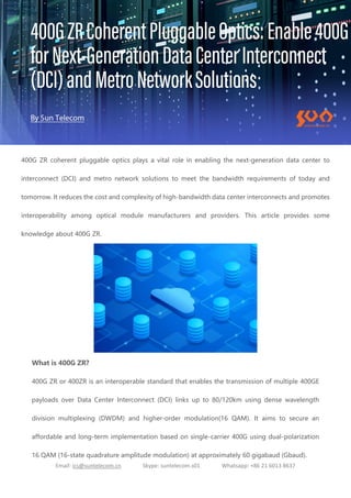 Email: ics@suntelecom.cn Skype: suntelecom.s01 Whatsapp: +86 21 6013 8637
400G ZR coherent pluggable optics plays a vital role in enabling the next-generation data center to
interconnect (DCI) and metro network solutions to meet the bandwidth requirements of today and
tomorrow. It reduces the cost and complexity of high-bandwidth data center interconnects and promotes
interoperability among optical module manufacturers and providers. This article provides some
knowledge about 400G ZR.
What is 400G ZR?
400G ZR or 400ZR is an interoperable standard that enables the transmission of multiple 400GE
payloads over Data Center Interconnect (DCI) links up to 80/120km using dense wavelength
division multiplexing (DWDM) and higher-order modulation(16 QAM). It aims to secure an
affordable and long-term implementation based on single-carrier 400G using dual-polarization
16 QAM (16-state quadrature amplitude modulation) at approximately 60 gigabaud (Gbaud).
 