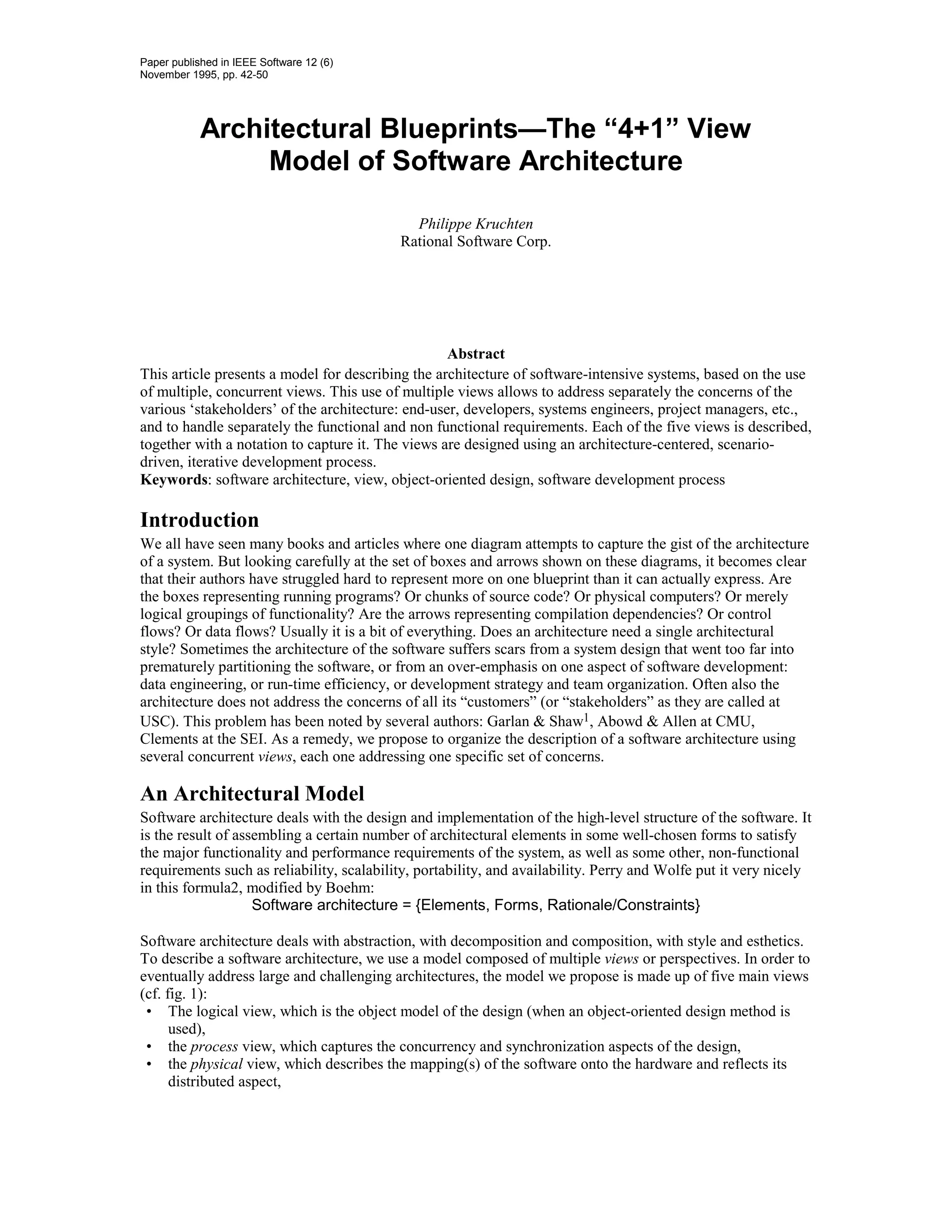 Paper published in IEEE Software 12 (6)
November 1995, pp. 42-50




            Architectural Blueprints—The “4+1” View
                 Model of Software Architecture

                                             Philippe Kruchten
                                           Rational Software Corp.




                                                   Abstract
This article presents a model for describing the architecture of software-intensive systems, based on the use
of multiple, concurrent views. This use of multiple views allows to address separately the concerns of the
various ‘stakeholders’ of the architecture: end-user, developers, systems engineers, project managers, etc.,
and to handle separately the functional and non functional requirements. Each of the five views is described,
together with a notation to capture it. The views are designed using an architecture-centered, scenario-
driven, iterative development process.
Keywords: software architecture, view, object-oriented design, software development process

Introduction
We all have seen many books and articles where one diagram attempts to capture the gist of the architecture
of a system. But looking carefully at the set of boxes and arrows shown on these diagrams, it becomes clear
that their authors have struggled hard to represent more on one blueprint than it can actually express. Are
the boxes representing running programs? Or chunks of source code? Or physical computers? Or merely
logical groupings of functionality? Are the arrows representing compilation dependencies? Or control
flows? Or data flows? Usually it is a bit of everything. Does an architecture need a single architectural
style? Sometimes the architecture of the software suffers scars from a system design that went too far into
prematurely partitioning the software, or from an over-emphasis on one aspect of software development:
data engineering, or run-time efficiency, or development strategy and team organization. Often also the
architecture does not address the concerns of all its “customers” (or “stakeholders” as they are called at
USC). This problem has been noted by several authors: Garlan & Shaw1, Abowd & Allen at CMU,
Clements at the SEI. As a remedy, we propose to organize the description of a software architecture using
several concurrent views, each one addressing one specific set of concerns.

An Architectural Model
Software architecture deals with the design and implementation of the high-level structure of the software. It
is the result of assembling a certain number of architectural elements in some well-chosen forms to satisfy
the major functionality and performance requirements of the system, as well as some other, non-functional
requirements such as reliability, scalability, portability, and availability. Perry and Wolfe put it very nicely
in this formula2, modified by Boehm:
                    Software architecture = {Elements, Forms, Rationale/Constraints}

Software architecture deals with abstraction, with decomposition and composition, with style and esthetics.
To describe a software architecture, we use a model composed of multiple views or perspectives. In order to
eventually address large and challenging architectures, the model we propose is made up of five main views
(cf. fig. 1):
 • The logical view, which is the object model of the design (when an object-oriented design method is
      used),
 • the process view, which captures the concurrency and synchronization aspects of the design,
 • the physical view, which describes the mapping(s) of the software onto the hardware and reflects its
      distributed aspect,
 