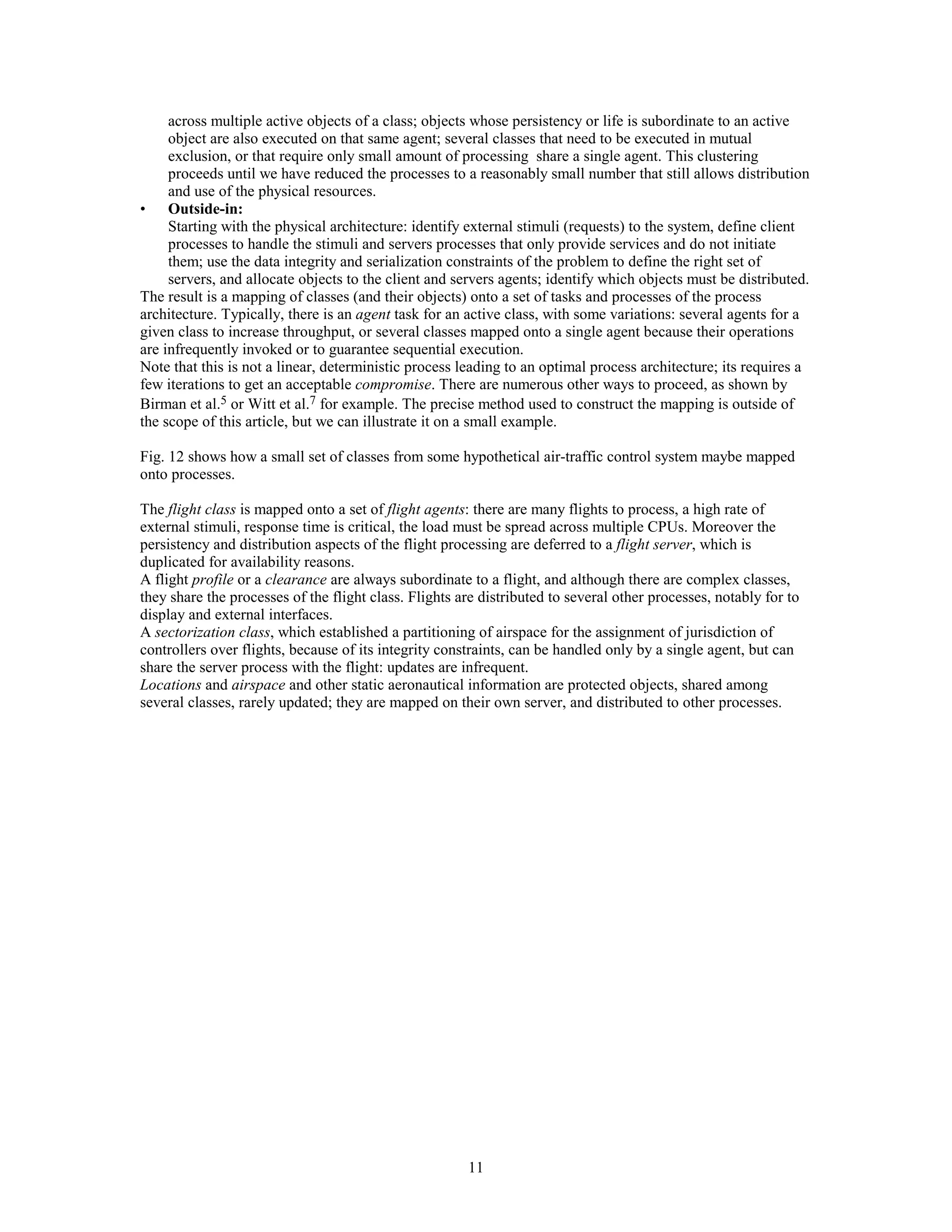 across multiple active objects of a class; objects whose persistency or life is subordinate to an active
     object are also executed on that same agent; several classes that need to be executed in mutual
     exclusion, or that require only small amount of processing share a single agent. This clustering
     proceeds until we have reduced the processes to a reasonably small number that still allows distribution
     and use of the physical resources.
• Outside-in:
     Starting with the physical architecture: identify external stimuli (requests) to the system, define client
     processes to handle the stimuli and servers processes that only provide services and do not initiate
     them; use the data integrity and serialization constraints of the problem to define the right set of
     servers, and allocate objects to the client and servers agents; identify which objects must be distributed.
The result is a mapping of classes (and their objects) onto a set of tasks and processes of the process
architecture. Typically, there is an agent task for an active class, with some variations: several agents for a
given class to increase throughput, or several classes mapped onto a single agent because their operations
are infrequently invoked or to guarantee sequential execution.
Note that this is not a linear, deterministic process leading to an optimal process architecture; its requires a
few iterations to get an acceptable compromise. There are numerous other ways to proceed, as shown by
Birman et al.5 or Witt et al.7 for example. The precise method used to construct the mapping is outside of
the scope of this article, but we can illustrate it on a small example.

Fig. 12 shows how a small set of classes from some hypothetical air-traffic control system maybe mapped
onto processes.

The flight class is mapped onto a set of flight agents: there are many flights to process, a high rate of
external stimuli, response time is critical, the load must be spread across multiple CPUs. Moreover the
persistency and distribution aspects of the flight processing are deferred to a flight server, which is
duplicated for availability reasons.
A flight profile or a clearance are always subordinate to a flight, and although there are complex classes,
they share the processes of the flight class. Flights are distributed to several other processes, notably for to
display and external interfaces.
A sectorization class, which established a partitioning of airspace for the assignment of jurisdiction of
controllers over flights, because of its integrity constraints, can be handled only by a single agent, but can
share the server process with the flight: updates are infrequent.
Locations and airspace and other static aeronautical information are protected objects, shared among
several classes, rarely updated; they are mapped on their own server, and distributed to other processes.




                                                       11
 