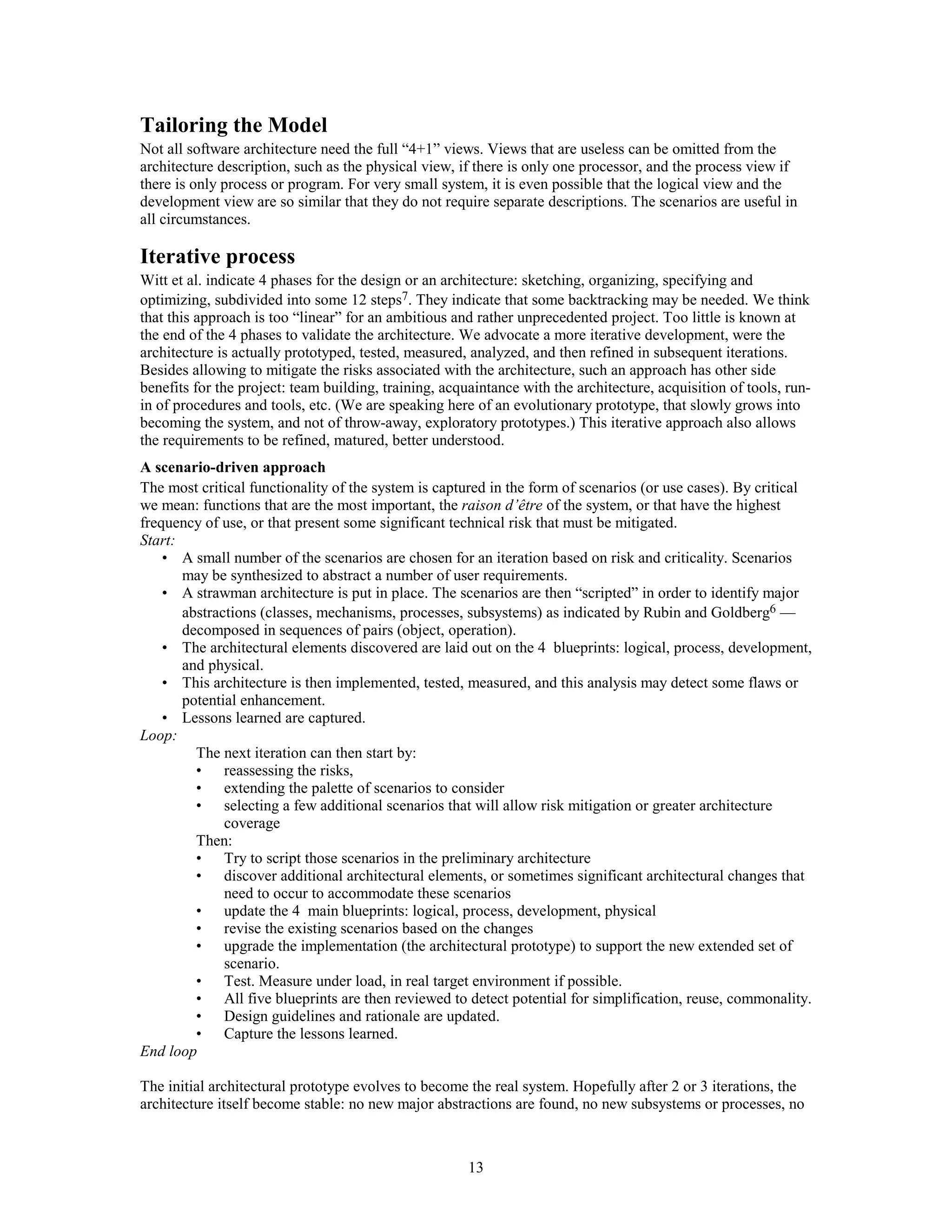 Tailoring the Model
Not all software architecture need the full “4+1” views. Views that are useless can be omitted from the
architecture description, such as the physical view, if there is only one processor, and the process view if
there is only process or program. For very small system, it is even possible that the logical view and the
development view are so similar that they do not require separate descriptions. The scenarios are useful in
all circumstances.

Iterative process
Witt et al. indicate 4 phases for the design or an architecture: sketching, organizing, specifying and
optimizing, subdivided into some 12 steps7. They indicate that some backtracking may be needed. We think
that this approach is too “linear” for an ambitious and rather unprecedented project. Too little is known at
the end of the 4 phases to validate the architecture. We advocate a more iterative development, were the
architecture is actually prototyped, tested, measured, analyzed, and then refined in subsequent iterations.
Besides allowing to mitigate the risks associated with the architecture, such an approach has other side
benefits for the project: team building, training, acquaintance with the architecture, acquisition of tools, run-
in of procedures and tools, etc. (We are speaking here of an evolutionary prototype, that slowly grows into
becoming the system, and not of throw-away, exploratory prototypes.) This iterative approach also allows
the requirements to be refined, matured, better understood.
A scenario-driven approach
The most critical functionality of the system is captured in the form of scenarios (or use cases). By critical
we mean: functions that are the most important, the raison d’être of the system, or that have the highest
frequency of use, or that present some significant technical risk that must be mitigated.
Start:
    • A small number of the scenarios are chosen for an iteration based on risk and criticality. Scenarios
       may be synthesized to abstract a number of user requirements.
    • A strawman architecture is put in place. The scenarios are then “scripted” in order to identify major
       abstractions (classes, mechanisms, processes, subsystems) as indicated by Rubin and Goldberg6 —
       decomposed in sequences of pairs (object, operation).
    • The architectural elements discovered are laid out on the 4 blueprints: logical, process, development,
       and physical.
    • This architecture is then implemented, tested, measured, and this analysis may detect some flaws or
       potential enhancement.
    • Lessons learned are captured.
Loop:
         The next iteration can then start by:
         • reassessing the risks,
         • extending the palette of scenarios to consider
         • selecting a few additional scenarios that will allow risk mitigation or greater architecture
              coverage
         Then:
         • Try to script those scenarios in the preliminary architecture
         • discover additional architectural elements, or sometimes significant architectural changes that
              need to occur to accommodate these scenarios
         • update the 4 main blueprints: logical, process, development, physical
         • revise the existing scenarios based on the changes
         • upgrade the implementation (the architectural prototype) to support the new extended set of
              scenario.
         • Test. Measure under load, in real target environment if possible.
         • All five blueprints are then reviewed to detect potential for simplification, reuse, commonality.
         • Design guidelines and rationale are updated.
         • Capture the lessons learned.
End loop

The initial architectural prototype evolves to become the real system. Hopefully after 2 or 3 iterations, the
architecture itself become stable: no new major abstractions are found, no new subsystems or processes, no



                                                       13
 
