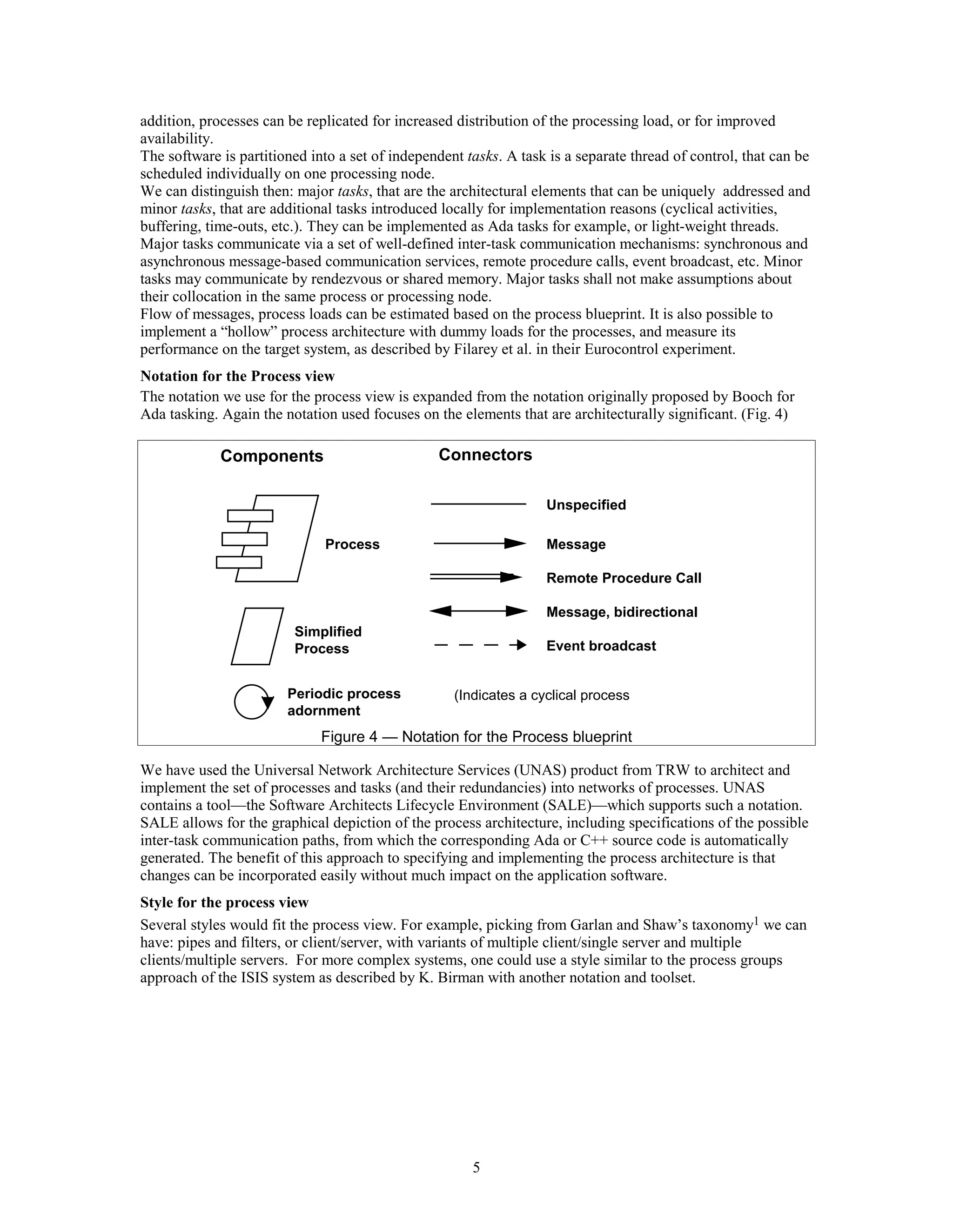 addition, processes can be replicated for increased distribution of the processing load, or for improved
availability.
The software is partitioned into a set of independent tasks. A task is a separate thread of control, that can be
scheduled individually on one processing node.
We can distinguish then: major tasks, that are the architectural elements that can be uniquely addressed and
minor tasks, that are additional tasks introduced locally for implementation reasons (cyclical activities,
buffering, time-outs, etc.). They can be implemented as Ada tasks for example, or light-weight threads.
Major tasks communicate via a set of well-defined inter-task communication mechanisms: synchronous and
asynchronous message-based communication services, remote procedure calls, event broadcast, etc. Minor
tasks may communicate by rendezvous or shared memory. Major tasks shall not make assumptions about
their collocation in the same process or processing node.
Flow of messages, process loads can be estimated based on the process blueprint. It is also possible to
implement a “hollow” process architecture with dummy loads for the processes, and measure its
performance on the target system, as described by Filarey et al. in their Eurocontrol experiment.
Notation for the Process view
The notation we use for the process view is expanded from the notation originally proposed by Booch for
Ada tasking. Again the notation used focuses on the elements that are architecturally significant. (Fig. 4)

             Components                          Connectors

                                                                   Unspecified

                              Process                              Message

                                                                   Remote Procedure Call

                                                                   Message, bidirectional
                         Simplified
                         Process                                   Event broadcast


                        Periodic process            (Indicates a cyclical process)
                        adornment
                              Figure 4 — Notation for the Process blueprint

We have used the Universal Network Architecture Services (UNAS) product from TRW to architect and
implement the set of processes and tasks (and their redundancies) into networks of processes. UNAS
contains a tool—the Software Architects Lifecycle Environment (SALE)—which supports such a notation.
SALE allows for the graphical depiction of the process architecture, including specifications of the possible
inter-task communication paths, from which the corresponding Ada or C++ source code is automatically
generated. The benefit of this approach to specifying and implementing the process architecture is that
changes can be incorporated easily without much impact on the application software.
Style for the process view
Several styles would fit the process view. For example, picking from Garlan and Shaw’s taxonomy1 we can
have: pipes and filters, or client/server, with variants of multiple client/single server and multiple
clients/multiple servers. For more complex systems, one could use a style similar to the process groups
approach of the ISIS system as described by K. Birman with another notation and toolset.




                                                       5
 