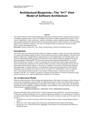 Paper published in IEEE Software 12 (6)
November 1995, pp. 42-50




            Architectural Blueprints—The “4+1” View
                 Model of Software Architecture

                                             Philippe Kruchten
                                           Rational Software Corp.




                                                   Abstract
This article presents a model for describing the architecture of software-intensive systems, based on the use
of multiple, concurrent views. This use of multiple views allows to address separately the concerns of the
various ‘stakeholders’ of the architecture: end-user, developers, systems engineers, project managers, etc.,
and to handle separately the functional and non functional requirements. Each of the five views is described,
together with a notation to capture it. The views are designed using an architecture-centered, scenario-
driven, iterative development process.
Keywords: software architecture, view, object-oriented design, software development process

Introduction
We all have seen many books and articles where one diagram attempts to capture the gist of the architecture
of a system. But looking carefully at the set of boxes and arrows shown on these diagrams, it becomes clear
that their authors have struggled hard to represent more on one blueprint than it can actually express. Are
the boxes representing running programs? Or chunks of source code? Or physical computers? Or merely
logical groupings of functionality? Are the arrows representing compilation dependencies? Or control
flows? Or data flows? Usually it is a bit of everything. Does an architecture need a single architectural
style? Sometimes the architecture of the software suffers scars from a system design that went too far into
prematurely partitioning the software, or from an over-emphasis on one aspect of software development:
data engineering, or run-time efficiency, or development strategy and team organization. Often also the
architecture does not address the concerns of all its “customers” (or “stakeholders” as they are called at
USC). This problem has been noted by several authors: Garlan & Shaw1, Abowd & Allen at CMU,
Clements at the SEI. As a remedy, we propose to organize the description of a software architecture using
several concurrent views, each one addressing one specific set of concerns.

An Architectural Model
Software architecture deals with the design and implementation of the high-level structure of the software. It
is the result of assembling a certain number of architectural elements in some well-chosen forms to satisfy
the major functionality and performance requirements of the system, as well as some other, non-functional
requirements such as reliability, scalability, portability, and availability. Perry and Wolfe put it very nicely
in this formula2, modified by Boehm:
                    Software architecture = {Elements, Forms, Rationale/Constraints}

Software architecture deals with abstraction, with decomposition and composition, with style and esthetics.
To describe a software architecture, we use a model composed of multiple views or perspectives. In order to
eventually address large and challenging architectures, the model we propose is made up of five main views
(cf. fig. 1):
 • The logical view, which is the object model of the design (when an object-oriented design method is
      used),
 • the process view, which captures the concurrency and synchronization aspects of the design,
 • the physical view, which describes the mapping(s) of the software onto the hardware and reflects its
      distributed aspect,
 