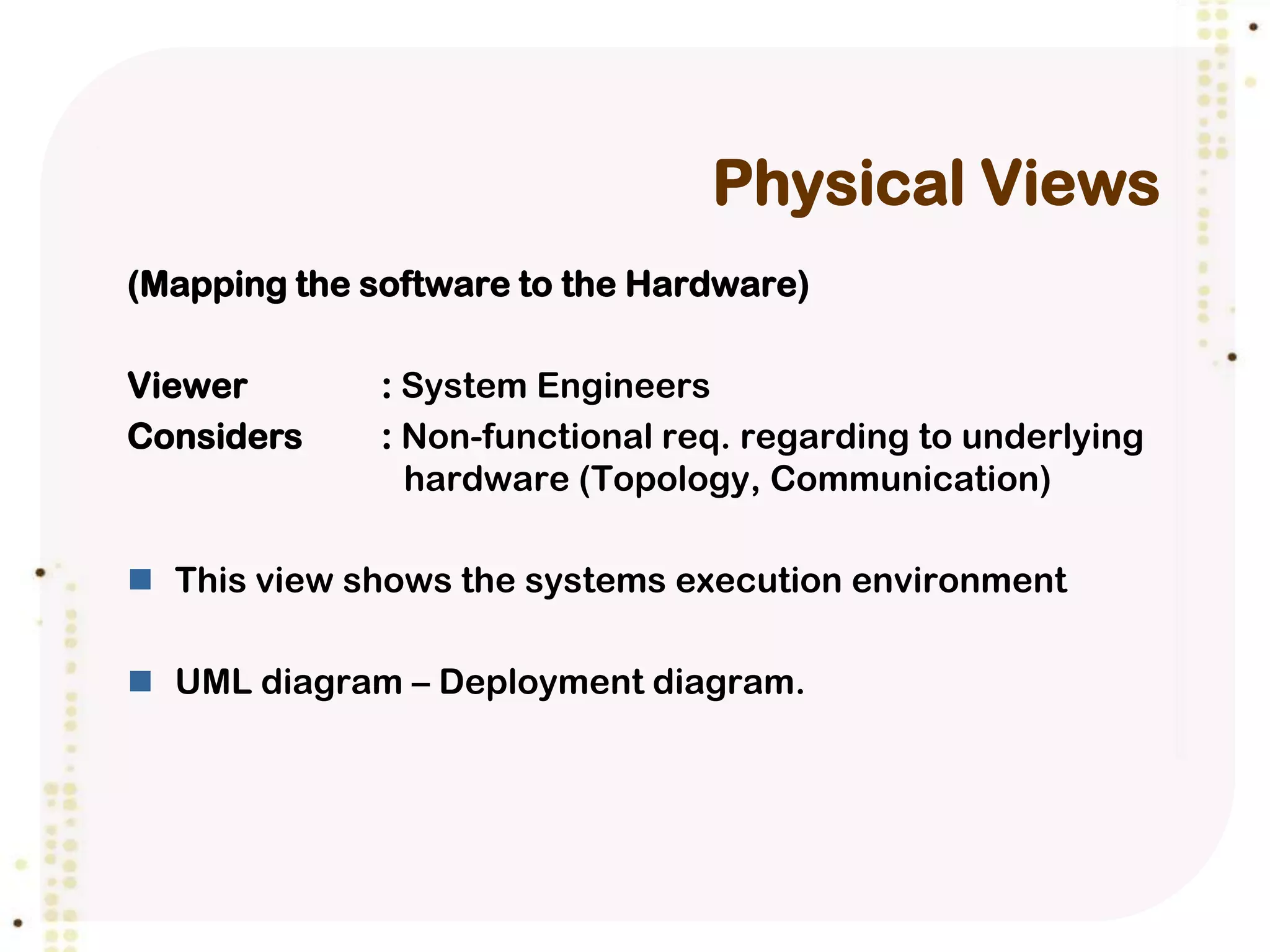 Physical Views
(Mapping the software to the Hardware)

Viewer        : System Engineers
Considers     : Non-functional req. regarding to underlying
                hardware (Topology, Communication)

 This view shows the systems execution environment

 UML diagram – Deployment diagram.
 