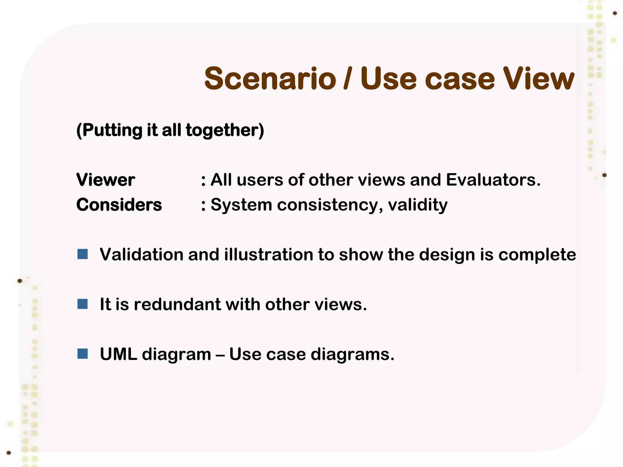Scenario / Use case View
(Putting it all together)

Viewer          : All users of other views and Evaluators.
Considers       : System consistency, validity

 Validation and illustration to show the design is complete

 It is redundant with other views.

 UML diagram – Use case diagrams.
 