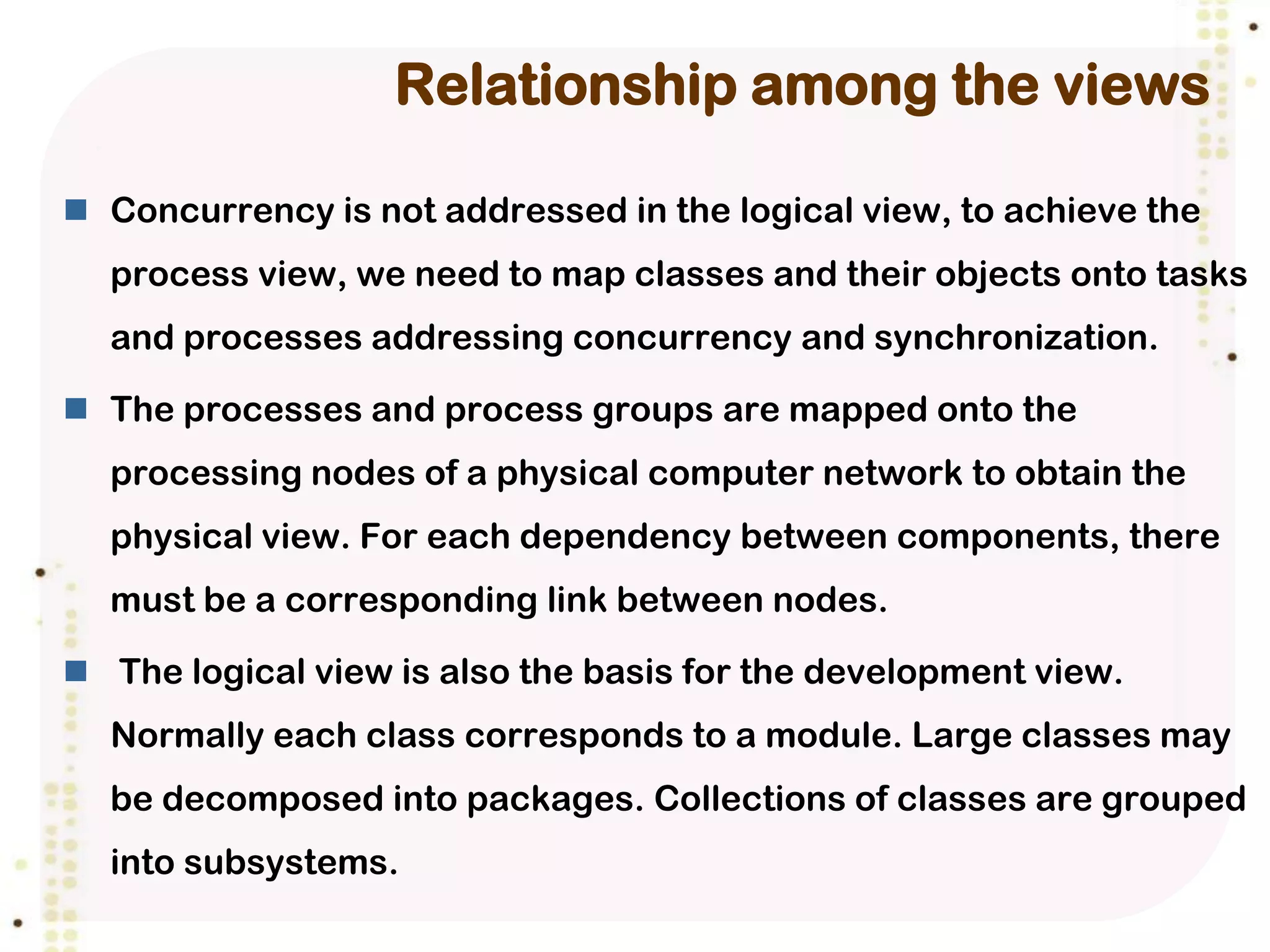 Relationship among the views

 Concurrency is not addressed in the logical view, to achieve the
  process view, we need to map classes and their objects onto tasks
  and processes addressing concurrency and synchronization.

 The processes and process groups are mapped onto the
  processing nodes of a physical computer network to obtain the
  physical view. For each dependency between components, there
  must be a corresponding link between nodes.

 The logical view is also the basis for the development view.
  Normally each class corresponds to a module. Large classes may
  be decomposed into packages. Collections of classes are grouped
  into subsystems.
 