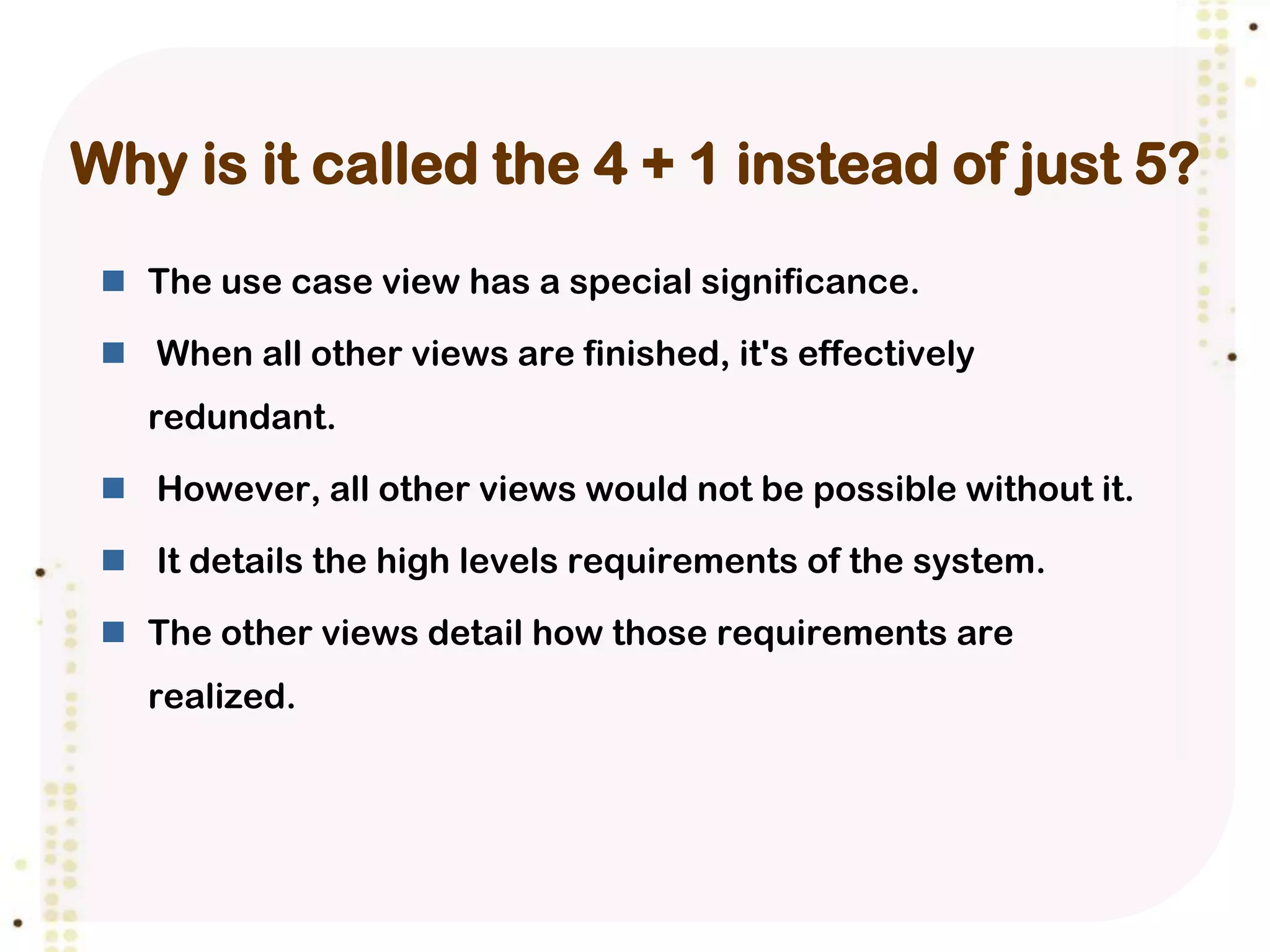 Why is it called the 4 + 1 instead of just 5?
  The use case view has a special significance.

  When all other views are finished, it's effectively
   redundant.

  However, all other views would not be possible without it.

  It details the high levels requirements of the system.

  The other views detail how those requirements are
   realized.
 