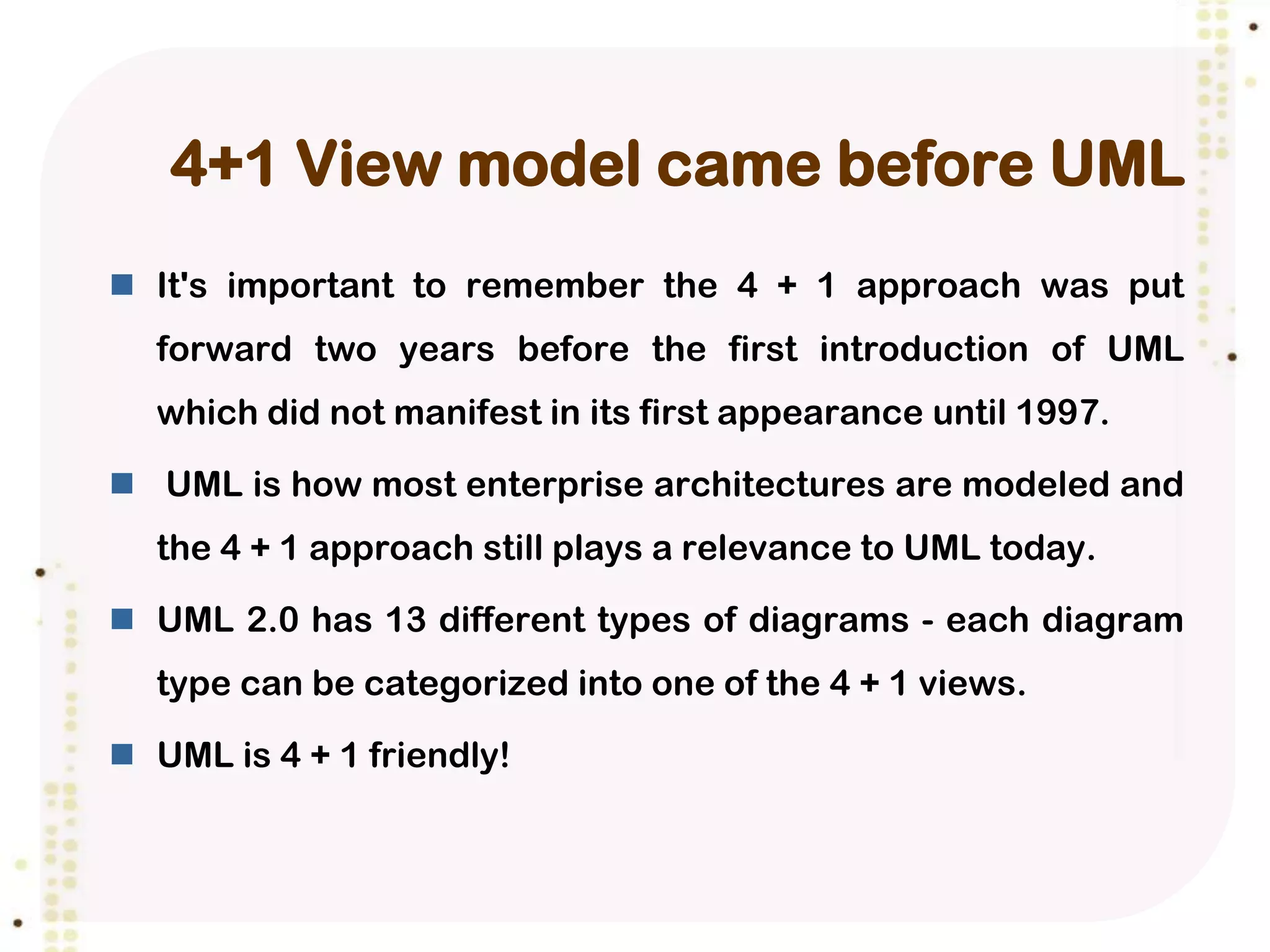 4+1 View model came before UML
 It's important to remember the 4 + 1 approach was put
  forward two years before the first introduction of UML
  which did not manifest in its first appearance until 1997.

 UML is how most enterprise architectures are modeled and
  the 4 + 1 approach still plays a relevance to UML today.

 UML 2.0 has 13 different types of diagrams - each diagram
  type can be categorized into one of the 4 + 1 views.

 UML is 4 + 1 friendly!
 