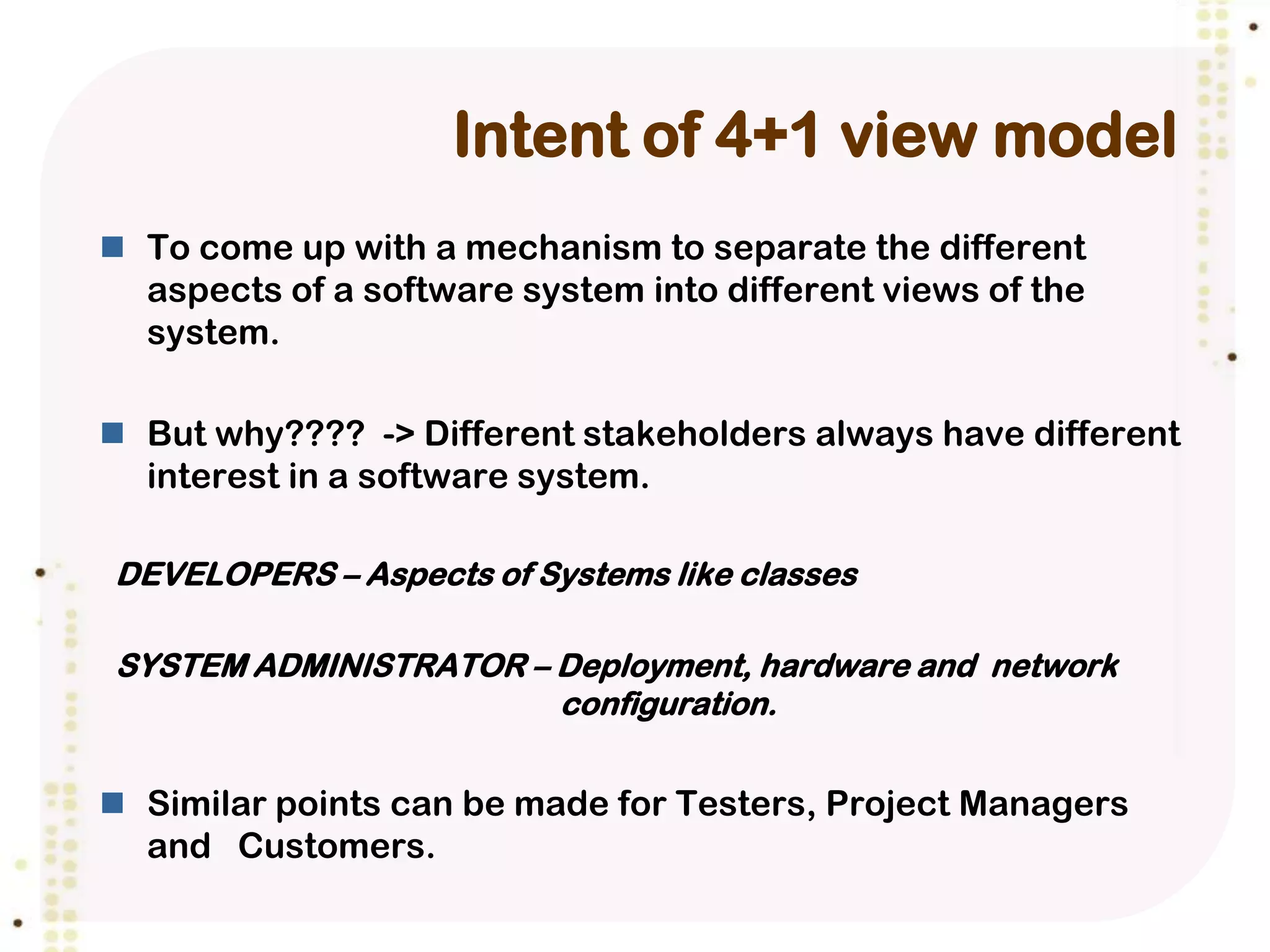 Intent of 4+1 view model
 To come up with a mechanism to separate the different
  aspects of a software system into different views of the
  system.

 But why???? -> Different stakeholders always have different
  interest in a software system.

DEVELOPERS – Aspects of Systems like classes

SYSTEM ADMINISTRATOR – Deployment, hardware and network
                       configuration.


 Similar points can be made for Testers, Project Managers
  and Customers.
 