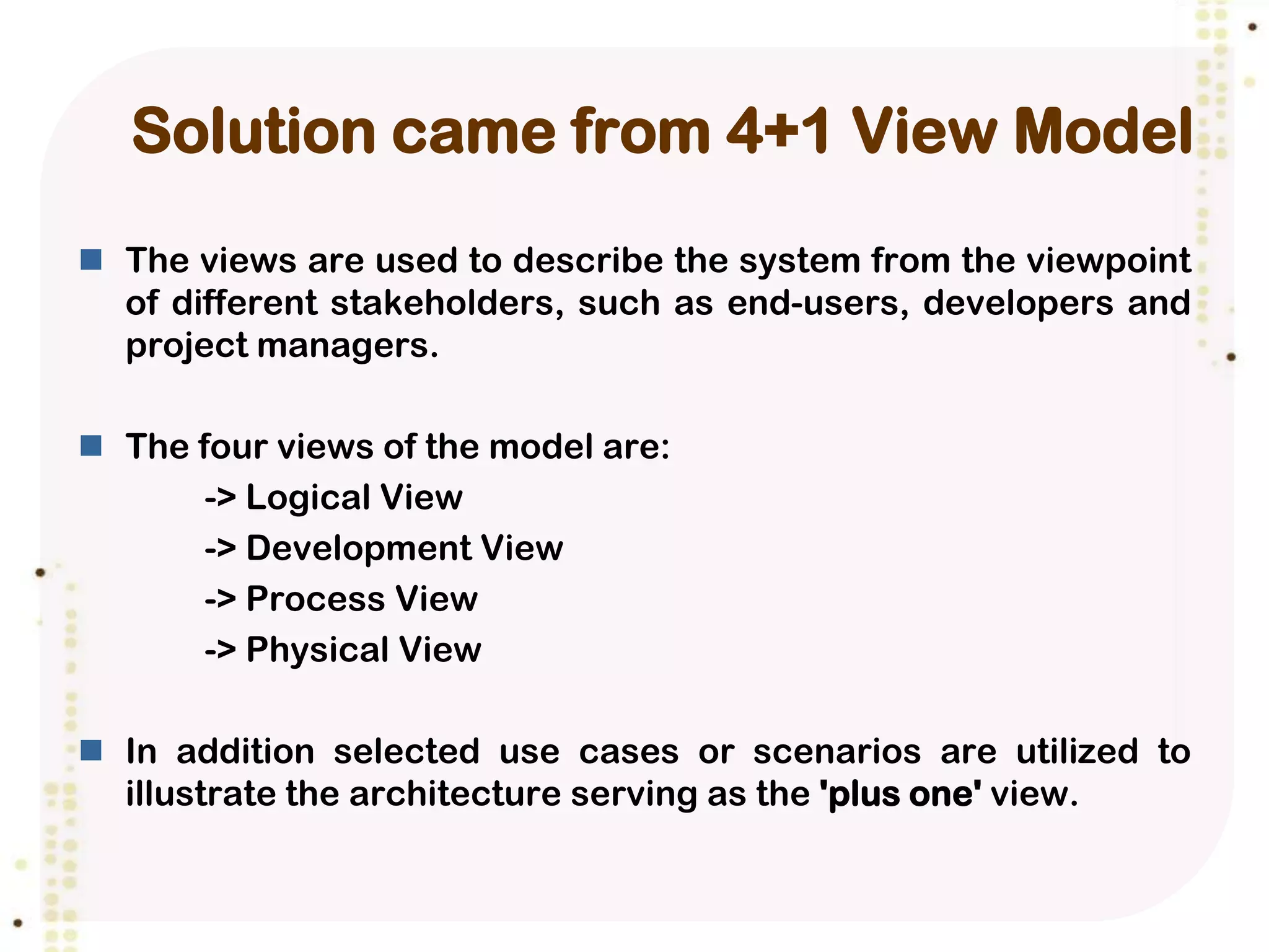 Solution came from 4+1 View Model
 The views are used to describe the system from the viewpoint
  of different stakeholders, such as end-users, developers and
  project managers.

 The four views of the model are:
       -> Logical View
       -> Development View
       -> Process View
       -> Physical View

 In addition selected use cases or scenarios are utilized to
  illustrate the architecture serving as the 'plus one' view.
 