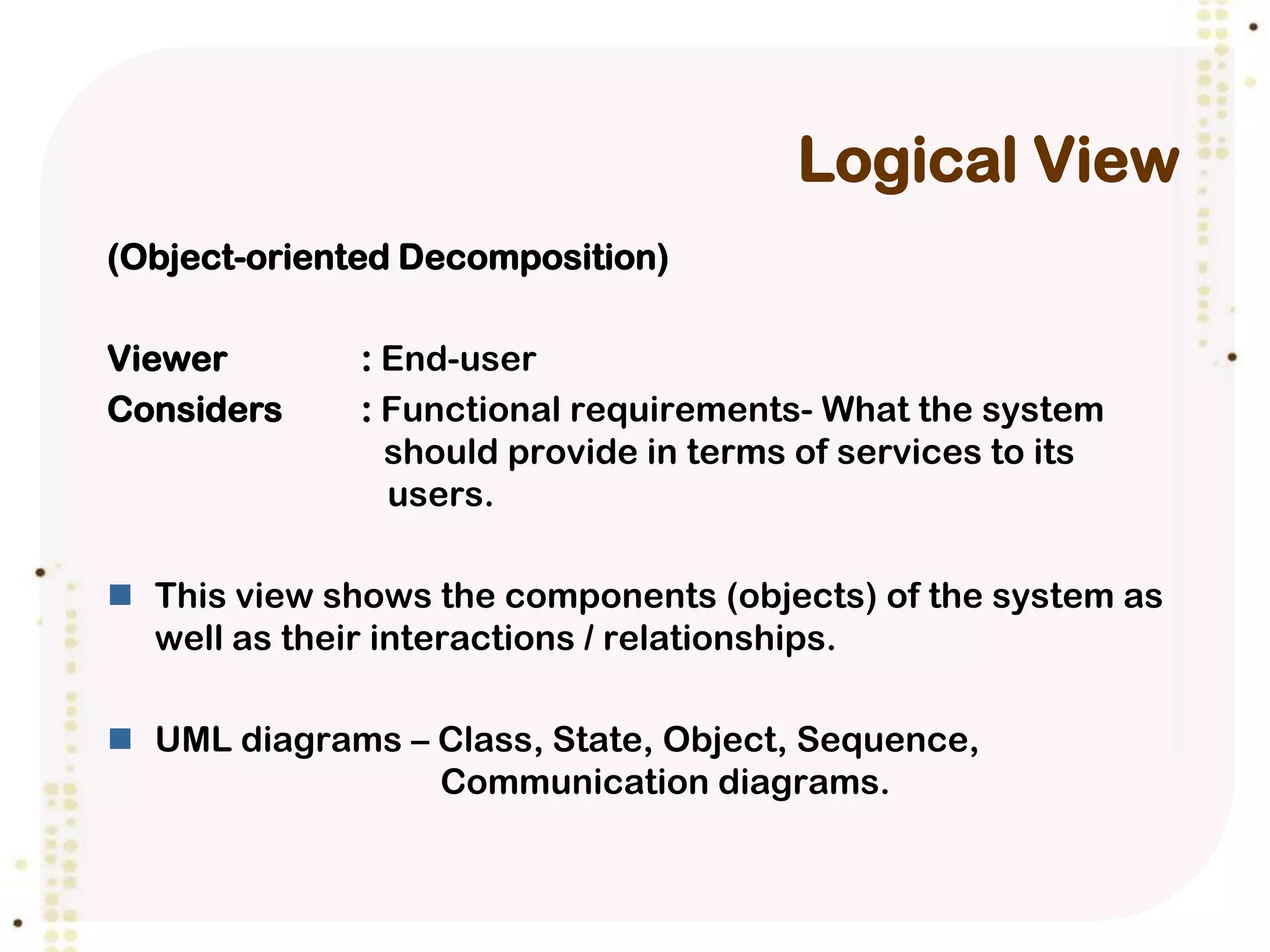 Logical View
(Object-oriented Decomposition)

Viewer        : End-user
Considers     : Functional requirements- What the system
                should provide in terms of services to its
                users.

 This view shows the components (objects) of the system as
  well as their interactions / relationships.

 UML diagrams – Class, State, Object, Sequence,
                 Communication diagrams.
 