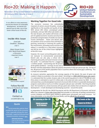 Newsletter of the United Nations Conference on Sustainable Development
14 February 2012, Volume 3, Issue 2


                                           Working Together For Good Jobs
  In our eﬀorts to raise awareness
 around the themes of sustainable          The economic recession has undoubtedly
    development, we devote this            impacted all sectors around the globe, including
   special issue to Jobs, one of the       signiﬁcantly on the quantity and quality of jobs.
    seven critical issues of Rio+20.       With almost 200 million unemployed people
                                           worldwide, and over 500 million job seekers over
                                           the next 10 years, job creation will remain a vital
                                           part of a global economic recovery not only in the
                                           production and generation of wealth, but also for
    inside this issue                      income distribution. ‘Green and decent jobs’
           - Good Jobs                     are positions across all sectors that contribute to
      - Deadlines...Deadlines              greening, preserving or restoring the quality of
               [page 1]                    the environment, promoting social inclusion and
                                           aiding in a transition to a low-carbon economy,
        - Major Groups Corner              and will be one of the critical issues highlighted
     - 2011 World Youth Report             at Rio+20 in June.
             - e-Discussion                However, the issues surrounding green jobs are
          - Important Events               not exclusive to environmental preservation.
               [page 2]
                                           Decent jobs can also play a critical role in
                                           improving job quality and social inclusion around
                                           the world. It is estimated that for a staggering
                                           1.3 billion people - representing over 40 percent
                                           of the global workforce - earnings are too low to
                                           lift them and their dependents above the poverty threshold of US$2 per person per day. On top of
                                           this, 80 percent of the world’s population lives in countries where the income gap is widening. This
                                           is simply not sustainable.
                                           As resource extraction approaches the carrying capacity of the planet, the pace of green job
                                           creation is likely to accelerate in the years ahead. According to a 2008 UNEP/ILO green jobs report,
                                           it is estimated that the number of green jobs in the world may grow at a rate of 750,000 per year.
                                           China alone is estimated to reach 4.5 million jobs in the wind and solar sectors by 2020. It is also
         www.uncsd2012.org/jobs
                                           estimated that a coordinated global investment of around US$1.8 trillion in sustainable development
                                           programs could yield as much as 13 million new green jobs per year until 2050. One thing should be
         Follow Rio+20                     clear: the transition to a Green Economy will spur green job creation that can become an engine of
  Visit us on Facebook and Twitter         development - in both developed and developing countries - around the world.
                                           In preparation for Rio+20, the UNCSD Secretariat and the UN Department of Economic and Social
                                           Aﬀairs has released a Green Jobs Issues Brief that provides an overview of existing commitments,
                                           current initiatives and future goals relating to global green job growth and social inclusion. For
            Contact us                     more information, or to view all of the Issue Briefs, visit the oﬃcial Rio+20 website.
         uncsd2012@un.org
                                              SD-Learning at Rio+20                                              Side Events at Rio+20
                                                   Submit proposals                                                Request by 30 March
              Quote                                 by 29 February

 “    social protection policies have
 avoided the worst of the economic
  crisis, especially among the most
 vulnerable, supported demand and


                                  ”
   boosted economic recovery
           - Michelle Bachelet
                                                                                      Major Groups
          Chair of the Social Protection                                            New Accreditations
          Floor Advisory Group                                                     Deadline 20 February

                                                                                                                                              1
 