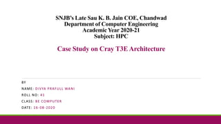 SNJB’s Late Sau K. B. Jain COE, Chandwad
Department of Computer Engineering
Academic Year 2020-21
Subject: HPC
Case Study on Cray T3E Architecture
BY
NAME: DIVYA PRAFULL WANI
ROLL NO: 41
CLASS: BE COMPUTER
DATE: 16-08-2020
 