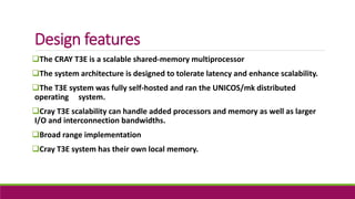 Design features
The CRAY T3E is a scalable shared-memory multiprocessor
The system architecture is designed to tolerate latency and enhance scalability.
The T3E system was fully self-hosted and ran the UNICOS/mk distributed
operating system.
Cray T3E scalability can handle added processors and memory as well as larger
I/O and interconnection bandwidths.
Broad range implementation
Cray T3E system has their own local memory.
 