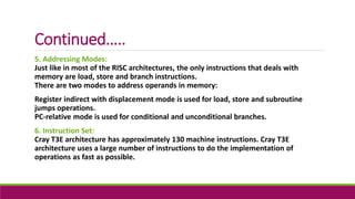 Continued…..
5. Addressing Modes:
Just like in most of the RISC architectures, the only instructions that deals with
memory are load, store and branch instructions.
There are two modes to address operands in memory:
Register indirect with displacement mode is used for load, store and subroutine
jumps operations.
PC-relative mode is used for conditional and unconditional branches.
6. Instruction Set:
Cray T3E architecture has approximately 130 machine instructions. Cray T3E
architecture uses a large number of instructions to do the implementation of
operations as fast as possible.
 