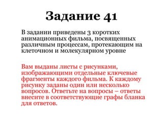 Задание 41
В задании приведены 3 коротких
анимационных фильма, посвященных
различным процессам, протекающим на
клеточном и молекулярном уровне
Вам выданы листы с рисунками,
изображающими отдельные ключевые
фрагменты каждого фильма. К каждому
рисунку заданы один или несколько
вопросов. Ответьте на вопросы – ответы
внесите в соответствующие графы бланка
для ответов.
 