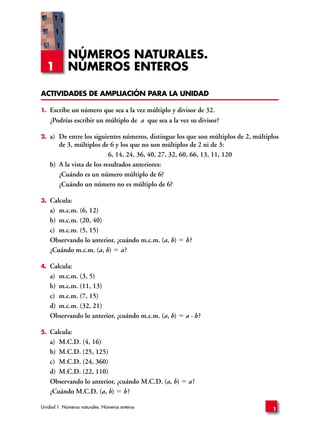NÚMEROS NATURALES.
     1      NÚMEROS ENTEROS

ACTIVIDADES DE AMPLIACIÓN PARA LA UNIDAD

1.   Escribe un número que sea a la vez múltiplo y divisor de 32.
     ¿Podrías escribir un múltiplo de a que sea a la vez su divisor?

2.   a) De entre los siguientes números, distingue los que son múltiplos de 2, múltiplos
        de 3, múltiplos de 6 y los que no son múltiplos de 2 ni de 3:
                            6, 14, 24, 36, 40, 27, 32, 60, 66, 13, 11, 120
     b) A la vista de los resultados anteriores:
        ¿Cuándo es un número múltiplo de 6?
        ¿Cuándo un número no es múltiplo de 6?

3.   Calcula:
     a) m.c.m. (6, 12)
     b) m.c.m. (20, 40)
     c) m.c.m. (5, 15)
     Observando lo anterior, ¿cuándo m.c.m. (a, b)     b?
     ¿Cuándo m.c.m. (a, b) a ?

4.   Calcula:
     a) m.c.m. (3, 5)
     b) m.c.m. (11, 13)
     c) m.c.m. (7, 15)
     d) m.c.m. (32, 21)
     Observando lo anterior, ¿cuándo m.c.m. (a, b)     a · b?

5.   Calcula:
     a) M.C.D. (4, 16)
     b) M.C.D. (25, 125)
     c) M.C.D. (24, 360)
     d) M.C.D. (22, 110)
     Observando lo anterior, ¿cuándo M.C.D. (a, b)      a?
     ¿Cuándo M.C.D. (a, b) b ?

Unidad 1. Números naturales. Números enteros                                         1
 