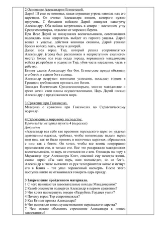 2 Основание Александрии Египетской.
Дарий III еще не понимал, какая страшная угроза нависла над его
царством. Он считал Александра юнцом, которого нужно
проучить. С большим войском Дарий двинулся навстречу
Александру. Оба войска встретились в северо – восточном углу
Средиземноморья, недалеко от морского берега.
При Иссе Дарий не послушался военачальников, советовавших
подождать пока неприятель выйдет из горного ущелья. Дарий
вошел в ущелье, действия конницы скованы, Дарий ускакал
бросив войско, мать, жену и дочерей.
Далее шел город Тир, который решил сопротивляться
Александру. (город был расположен в неприступном скалистом
месте). Более пол года осада города, ворвавшись македонские
войска разграбили и подожгли Тир, убив часть населения, часть в
рабство.
Египет сдался Александру без боя. Египетские жрецы объявили
его богом и сыном бога солнца.
Александр вскружен военными успехами, посылает гонцов в
Грецию с требованием признать его богом.
Завладев Восточным Средиземноморьем, многие македоняне и
греки сочли свои планы осуществленными. Царь Дарий письмо
Александру с предложением мира.

3 Сражение при Гавгамелах.
Материал о сражении при Гавгамелах по Стратегическому
журналу.

4 Стремление к мировому господству.
Прочитайте материал пункта 4 (пересказ)
Документ
«Александр вел себя как преемник персидского царя: он надевал
драгоценны одежды, требовал, чтобы полководцы падали перед
ним ниц, как то было принять в восточных царствах; обращались
с ним как с богом. Он хотел, чтобы все воины непрерывно
прославляли его, и только его. Все это раздражало македонских
военачальников, но царь не считался ни с кем. Однажды на пиру в
Мараканде друг Александра Клит, спасший ему некогда жизнь,
сказал царю: «Ты наш царь, наш полководец, но не бог!».
Александр в гневе выхватил из рук телохранителя копье и метнул
его в Клита – тот упал пораженный насмерть. После этого
поступка никто не отваживался говорить царь правду.

3 Закрепление пройденного материала.
1 С чего начинаются завоевательные походы Македонского?
2 Какой опасности подвергся Александр в первом сражении?
3 Что хотят подчеркнуть говоря «Разрубить Гордиев узел»?
4 Почему город Тир сопротивлялся?
5 Как Египет принял Александра?
6 Что положило конец существованию персидского царства?
7 Чем можно объяснить стремление Александра к новым
завоеваниям?
 