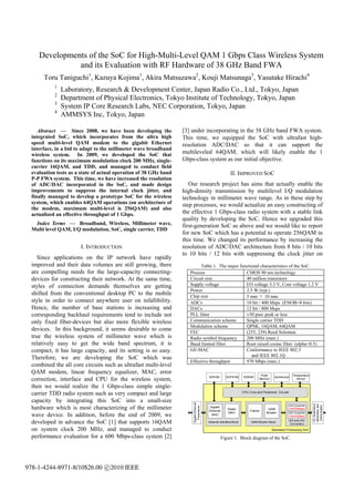 Developments of the SoC for High-Multi-Level QAM 1 Gbps Class Wireless System
               and its Evaluation with RF Hardware of 38 GHz Band FWA
       Toru Taniguchi1, Kazuya Kojima1, Akira Matsuzawa2, Kouji Matsunaga3, Yasutake Hirachi4
            1
                Laboratory, Research & Development Center, Japan Radio Co., Ltd., Tokyo, Japan
            2
                Department of Physical Electronics, Tokyo Institute of Technology, Tokyo, Japan
            3
                System IP Core Research Labs, NEC Corporation, Tokyo, Japan
            4
                AMMSYS Inc, Tokyo, Japan

     Abstract — Since 2008, we have been developing the            [3] under incorporating in the 38 GHz band FWA system.
  integrated SoC, which incorporates from the ultra high           This time, we equipped the SoC with ultrafast high-
  speed multi-level QAM modem to the gigabit Ethernet              resolution ADC/DAC so that it can support the
  interface, in a bid to adapt to the millimeter wave broadband
  wireless system. In 2009, we developed the SoC that              multileveled 64QAM, which will likely enable the 1
  functions on its maximum modulation clock 200 MHz, single-       Gbps-class system as our initial objective.
  carrier 16QAM, and TDD, and managed to conduct field
  evaluation tests as a state of actual operation of 38 GHz band                                           II. IMPROVED SOC
  P-P FWA system. This time, we have increased the resolution
  of ADC/DAC incorporated in the SoC, and made design                 Our research project has aims that actually enable the
  improvements to suppress the internal clock jitter, and          high-density transmission by multilevel I/Q modulation
  finally managed to develop a prototype SoC for the wireless      technology in millimeter wave range. As in these step by
  system, which enables 64QAM operations (on architecture of       step processes, we would actualize an easy constructing of
  the modem, maximum multi-level is 256QAM) and also
  actualized an effective throughput of 1 Gbps.                    the effective 1 Gbps-class radio system with a stable link
                                                                   quality by developing the SoC. Hence we upgraded this
   Index Terms — Broadband, Wireless, Millimeter wave,             first-generation SoC as above and we would like to report
  Multi level QAM, I/Q modulation, SoC, single carrier, TDD
                                                                   for new SoC which has a potential to operate 256QAM in
                                                                   this time. We changed its performance by increasing the
                       I. INTRODUCTION                             resolution of ADC/DAC architecture from 8 bits / 10 bits
                                                                   to 10 bits / 12 bits with suppressing the clock jitter on
     Since applications on the IP network have rapidly
  improved and their data volumes are still growing, there                 Table 1. The major functional characteristics of the SoC.
  are compelling needs for the large-capacity connecting-             Process                    CMOS 90 nm technology
  devices for constructing their network. At the same time,           Circuit size               40 million transistors
  styles of connection demands themselves are getting                 Supply voltage             I/O voltage 3.3 V, Core voltage 1.2 V
                                                                      Power                      2.5 W (typ.)
  shifted from the conventional desktop PC to the mobile              Chip size                  5 mm × 10 mm
  style in order to connect anywhere user on infallibility.           ADCs                       10 bit / 400 Msps (ENOB=8 bits)
  Hence, the number of base stations is increasing and                DACs                       12 bit / 800 Msps
  corresponding backhaul requirements tend to include not             PLL Jitter                 ±50 psec peak or less
  only fixed fiber-devices but also more flexible wireless            Communication scheme       Single carrier TDD
                                                                      Modulation scheme          QPSK, 16QAM, 64QAM
  devices. In this background, it seems desirable to come             FEC                        (255, 239) Reed Solomon
  true the wireless system of millimeter wave which is                Radio symbol frequency     200 MHz (max.)
  relatively easy to get the wide band spectrum, it is                Band limited filter        Root raised cosine filter (alpha=0.5)
  compact, it has large capacity, and its setting is so easy.         GE-MAC                     Conformance to IEEE 802.3
                                                                                                    and IEEE 802.1Q
  Therefore, we are developing the SoC which was
                                                                      Effective throughput       970 Mbps (max.)
  combined the all core circuits such as ultrafast multi-level
  QAM modem, linear frequency equalizer, MAC, error                                                                              Flash                    Temperature
                                                                                           SDRAM        EEPROM        SDRAM                Synthesizer
  correction, interface and CPU for the wireless system,                                                                        Memory                      Sensor

  then we would realize the 1 Gbps-class simple single-
  carrier TDD radio system such as very compact and large                                                            CPU Core and Peripheral Circuits

  capacity by integrating this SoC into a small-size
                                                                       Gigabit Et hernet




                                                                                                                                                                        I/Q Quadrature
                                                                                                                                                                         Modulator and




  hardware which is most characterizing of the millimeter                                                                                            D/A Converter
                                                                                                                                                                          Demodulator
                                                                         Transceiver




                                                                                           Gigabit                                                   12bit/800Msps
                                                                                                         R adio                       QAM
                                                                                           Ethernet                       Framer
                                                                                                         MAC                         Modem
  wave device. In addition, before the end of 2009, we                                       MAC
                                                                                                                                                     A/D Converter
                                                                                                                                                     10bit/400Msps

  developed in advance the SoC [1] that supports 16QAM                                     Network Interface Block         QAM Modem Block
                                                                                                                                                        D/A and A/D
                                                                                                                                                         Converters

  on system clock 200 MHz, and managed to conduct                                                                                        Baseband Processing SoC

  performance evaluation for a 600 Mbps-class system [2]                                              Figure 1. Block diagram of the SoC.




978-1-4244-8971-8/10$26.00 c 2010 IEEE
 
