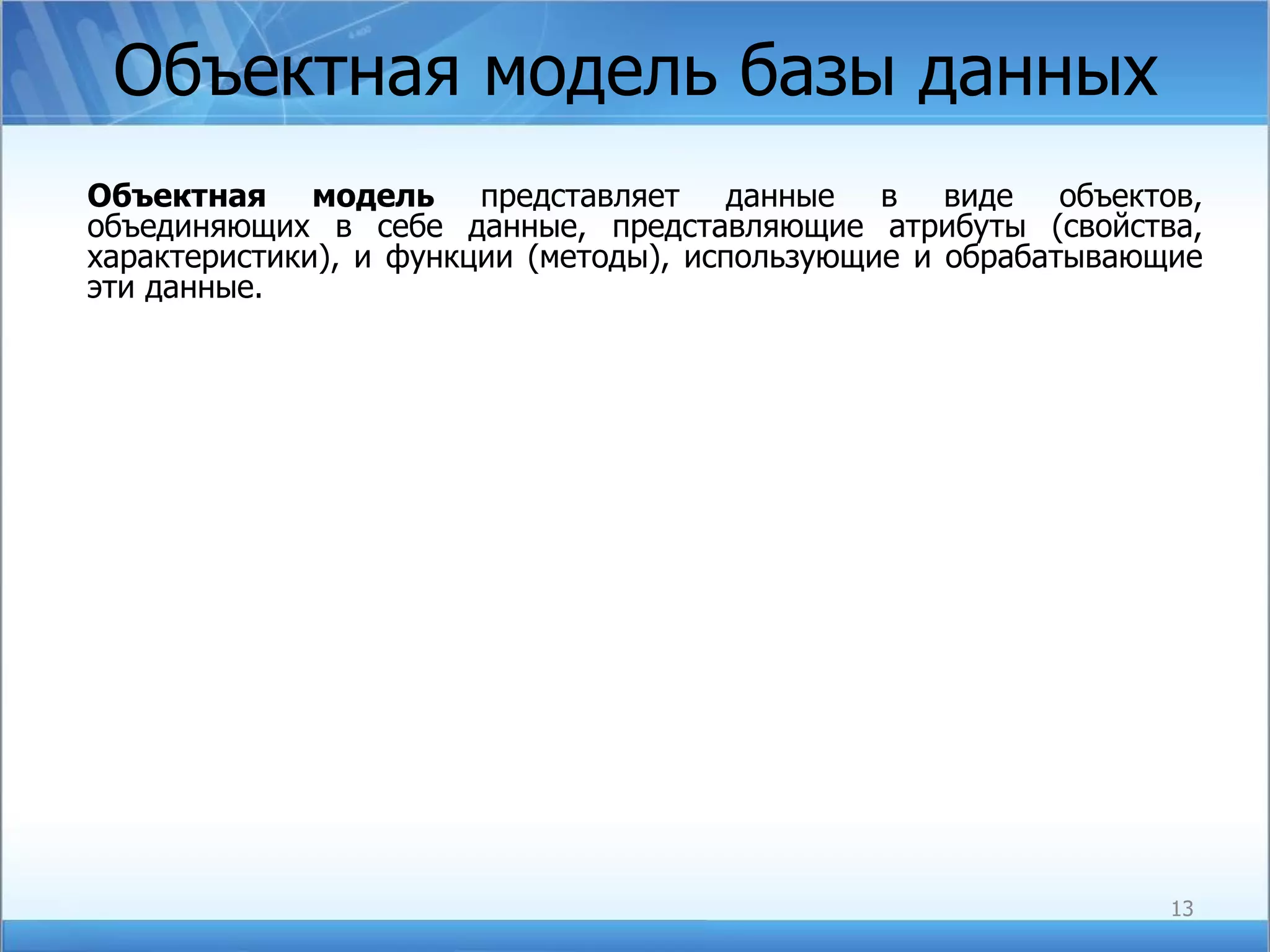 Объектная модель базы данных Объектная модель  представляет данные в виде объектов, объединяющих в себе данные, представляющие атрибуты (свойства, характеристики), и функции (методы), использующие и обрабатывающие эти данные. 
