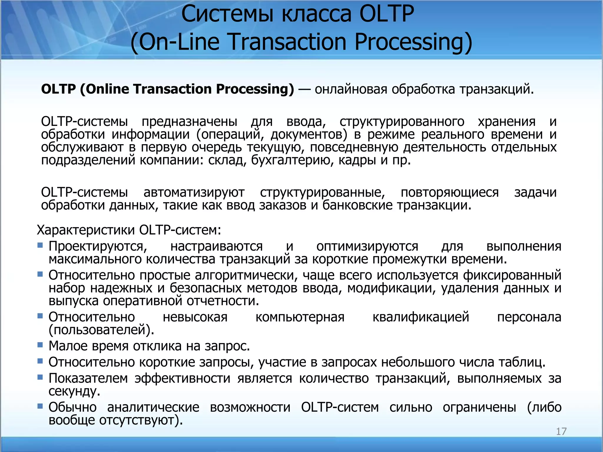 Системы класса  OLTP  (On-Line Transaction Processing) OLTP ( Online Transaction Processing )  — онлайновая обработка транзакций.  OLTP-системы предназначены для ввода, структурированного хранения и обработки информации (операций, документов) в режиме реального времени и обслуживают в первую очередь текущую, повседневную деятельность отдельных подразделений компании: склад, бухгалтерию, кадры и пр. OLTP-системы автоматизируют структурированные, повторяющиеся задачи обработки данных, такие как ввод заказов и банковские транзакции.  Характеристики  OLTP -систем: Проектируются, настраиваются и оптимизируются для выполнения максимального количества транзакций за короткие промежутки времени.  Относительно простые алгоритмически, чаще всего используется фиксированный набор надежных и безопасных методов ввода, модификации, удаления данных и выпуска оперативной отчетности.  Относительно невысокая компьютерная квалификацией персонала (пользователей). Малое время отклика на запрос. Относительно короткие запросы, участие в запросах небольшого числа таблиц. Показателем эффективности является количество транзакций, выполняемых за секунду.  Обычно аналитические возможности OLTP-систем сильно ограничены (либо вообще отсутствуют). 