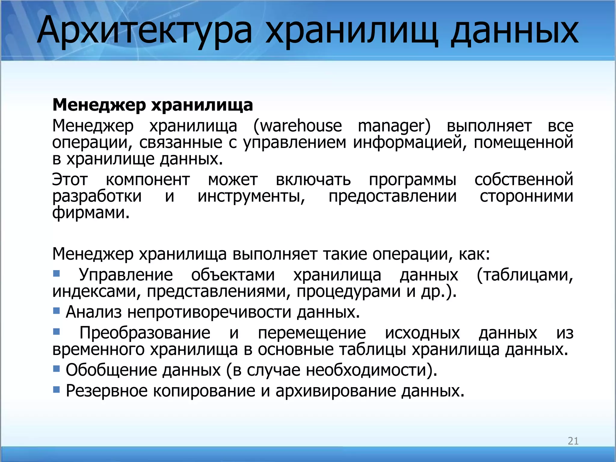Архитектура хранилищ данных Менеджер хранилища Менеджер хранилища ( warehouse manager ) выполняет все операции, связанные с управлением информацией, помещенной в хранилище данных.  Этот компонент может включать программы собственной разработки и инструменты, предоставлении сторонними фирмами. Менеджер хранилища выполняет такие операции, как:  Управление объектами хранилища данных (таблицами, индексами, представлениями, процедурами и др.). Анализ непротиворечивости данных. Преобразование и перемещение исходных данных из временного хранилища в основные таблицы хранилища данных. Обобщение данных (в случае необходимости). Резервное копирование и архивирование данных. 