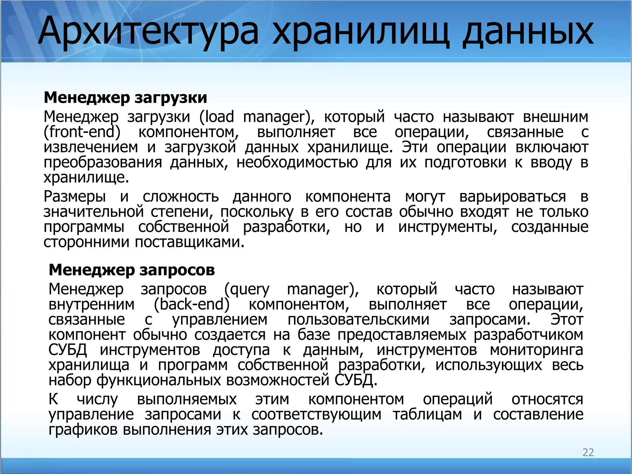 Архитектура хранилищ данных Менеджер загрузки Менеджер загрузки (load  manager ), который часто называют внешним ( front-end ) компонентом, выполняет все операции, связанные с извлечением и загрузкой данных хранилище. Эти операции включают преобразования данных, необходимостью для их подготовки к вводу в хранилище. Размеры и сложность данного компонента могут варьироваться в значительной степени, поскольку в его состав обычно входят не только программы собственной разработки, но и инструменты, созданные сторонними поставщиками. Менеджер запросов Менеджер запросов ( query manager ), который часто называют внутренним ( back-end ) компонентом, выполняет все операции, связанные с управлением пользовательскими запросами. Этот компонент обычно создается на базе предоставляемых разработчиком СУБД инструментов доступа к данным, инструментов мониторинга хранилища и программ собственной разработки, использующих весь набор функциональных возможностей СУБД. К числу выполняемых этим компонентом операций относятся управление запросами к соответствующим таблицам и составление графиков выполнения этих запросов.  