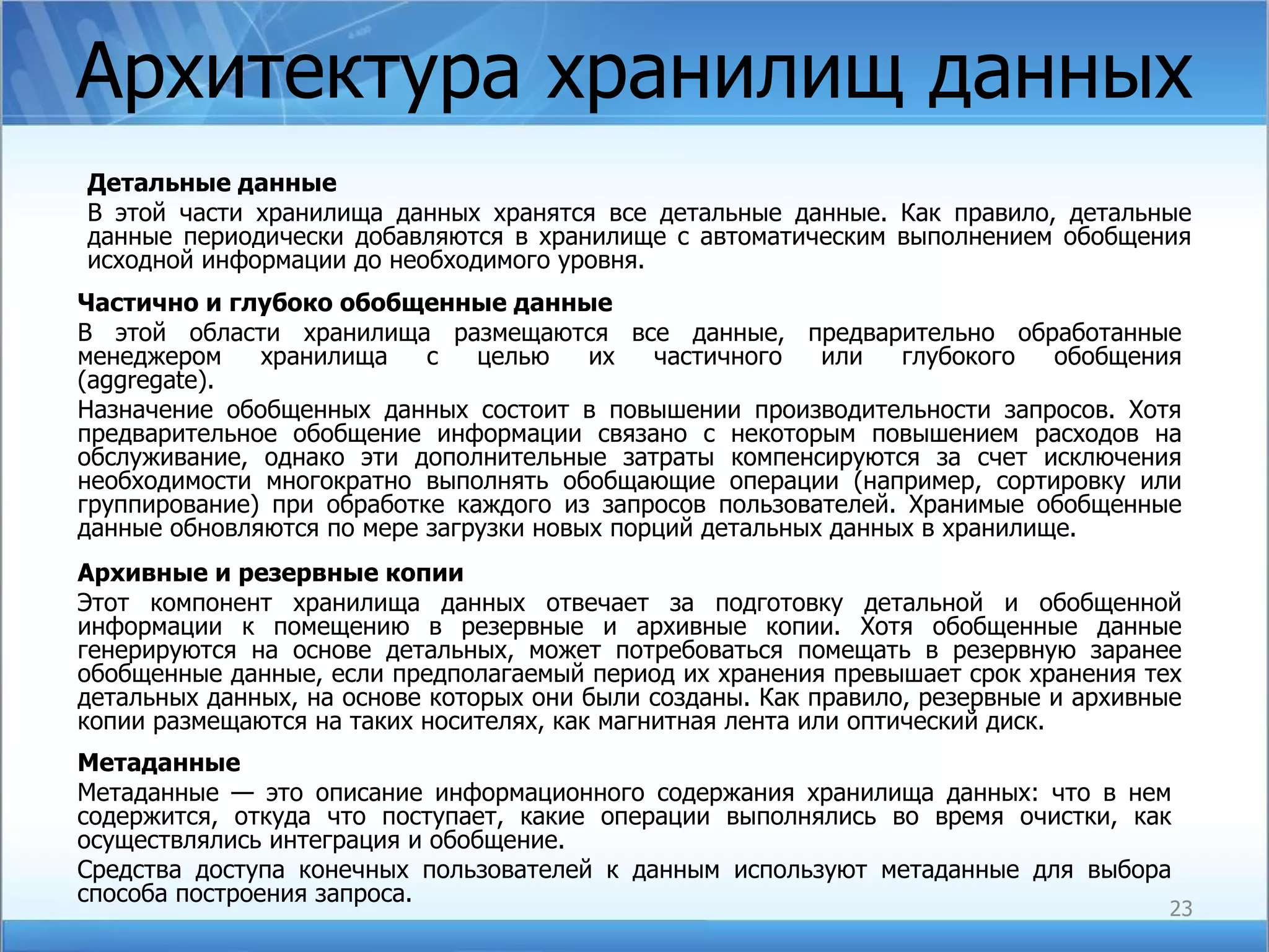 Архитектура хранилищ данных Детальные данные   В этой части хранилища данных хранятся все детальные данные. Как правило, детальные данные периодически добавляются в хранилище с автоматическим выполнением обобщения исходной информации до необходимого уровня. Частично и глубоко обобщенные данные B этой области хранилища размещаются все данные, предварительно обработанные менеджером  хранилища  с  целью  их  частичного  или  глубокого  обобщения ( aggregate ).  Назначение обобщенных данных состоит в повышении производительности запросов. Хотя предварительное обобщение информации связано с некоторым повышением расходов на обслуживание, однако эти дополнительные затраты компенсируются за счет исключения необходимости многократно выполнять обобщающие операции (например, сортировку или группирование) при обработке каждого из запросов пользователей. Хранимые обобщенные данные обновляются по мере загрузки новых порций детальных данных в хранилище. Архивные и резервные копии Этот компонент хранилища данных отвечает за подготовку детальной и обобщенной информации к помещению в резервные и архивные копии. Хотя обобщенные данные генерируются на основе детальных, может потребоваться помещать в резервную заранее обобщенные данные, если предполагаемый период их хранения превышает срок хранения тех детальных данных, на основе которых они были созданы. Как правило, резервные и архивные копии размещаются на таких носителях, как магнитная лента или оптический диск. Метаданные   Метаданные — это описание информационного содержания хранилища данных: что в нем содержится, откуда что поступает, какие операции выполнялись во время очистки, как осуществлялись интеграция и обобщение.  Средства доступа конечных пользователей к данным используют метаданные для выбора способа построения запроса. 