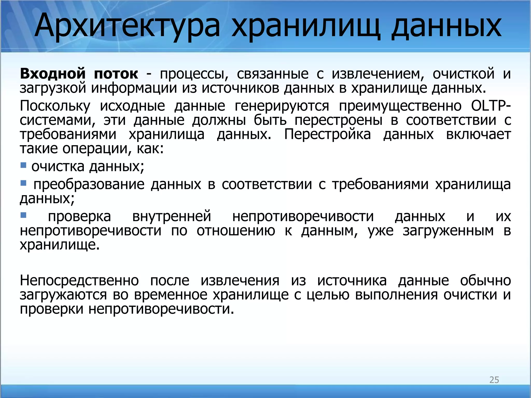 Архитектура хранилищ данных Входной поток  - процессы, связанные с извлечением, очисткой и загрузкой информации из источников данных в хранилище данных. Поскольку исходные данные генерируются преимущественно OLTP-системами, эти данные должны быть перестроены в соответствии с требованиями хранилища данных. Перестройка данных включает такие операции, как: очистка данных; преобразование данных в соответствии с требованиями хранилища данных; проверка внутренней непротиворечивости данных и их непротиворечивости по отношению к данным, уже загруженным в хранилище. Непосредственно после извлечения из источника данные обычно загружаются во временное хранилище с целью выполнения очистки и проверки непротиворечивости. 