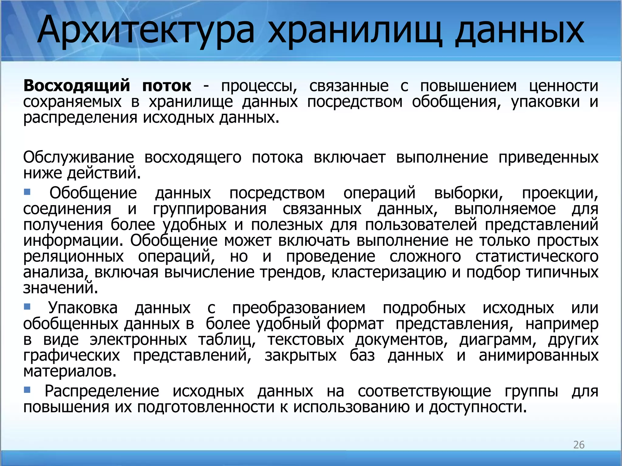 Архитектура хранилищ данных Восходящий поток  - процессы, связанные с повышением ценности сохраняемых в хранилище данных посредством обобщения, упаковки и распределения исходных данных. Обслуживание восходящего потока включает выполнение приведенных ниже действий. Обобщение данных посредством операций выборки, проекции, соединения и группирования связанных данных, выполняемое для получения более удобных и полезных для пользователей представлений информации. Обобщение может включать выполнение не только простых реляционных операций, но и проведение сложного статистического анализа, включая вычисление трендов, кластеризацию и подбор типичных значений. Упаковка данных с преобразованием подробных исходных или обобщенных данных в  более удобный формат  представления,  например в виде электронных таблиц, текстовых документов, диаграмм, других графических представлений, закрытых баз данных и анимированных материалов. Распределение исходных данных на соответствующие группы для повышения их подготовленности к использованию и доступности. 
