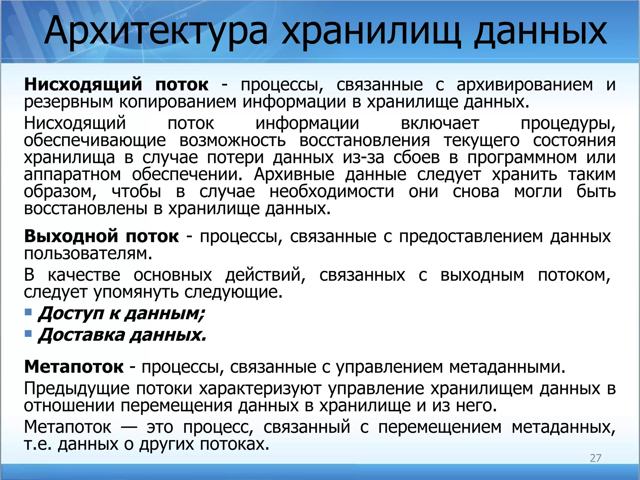 Архитектура хранилищ данных Нисходящий поток  - процессы, связанные с архивированием и резервным копированием информации в хранилище данных. Нисходящий поток информации включает процедуры, обеспечивающие возможность восстановления текущего состояния хранилища в случае потери данных из-за сбоев в программном или аппаратном обеспечении. Архивные данные следует хранить таким образом, чтобы в случае необходимости они снова могли быть восстановлены в хранилище данных. Выходной поток  - процессы, связанные с предоставлением данных пользователям. В качестве основных действий, связанных с выходным потоком, следует упомянуть следующие. Доступ к данным; Доставка данных. Метапоток  - процессы, связанные с управлением метаданными. Предыдущие потоки характеризуют управление хранилищем данных в отношении перемещения данных в хранилище и из него.  Метапоток  — это процесс, связанный с перемещением метаданных, т.е. данных о других потоках. 