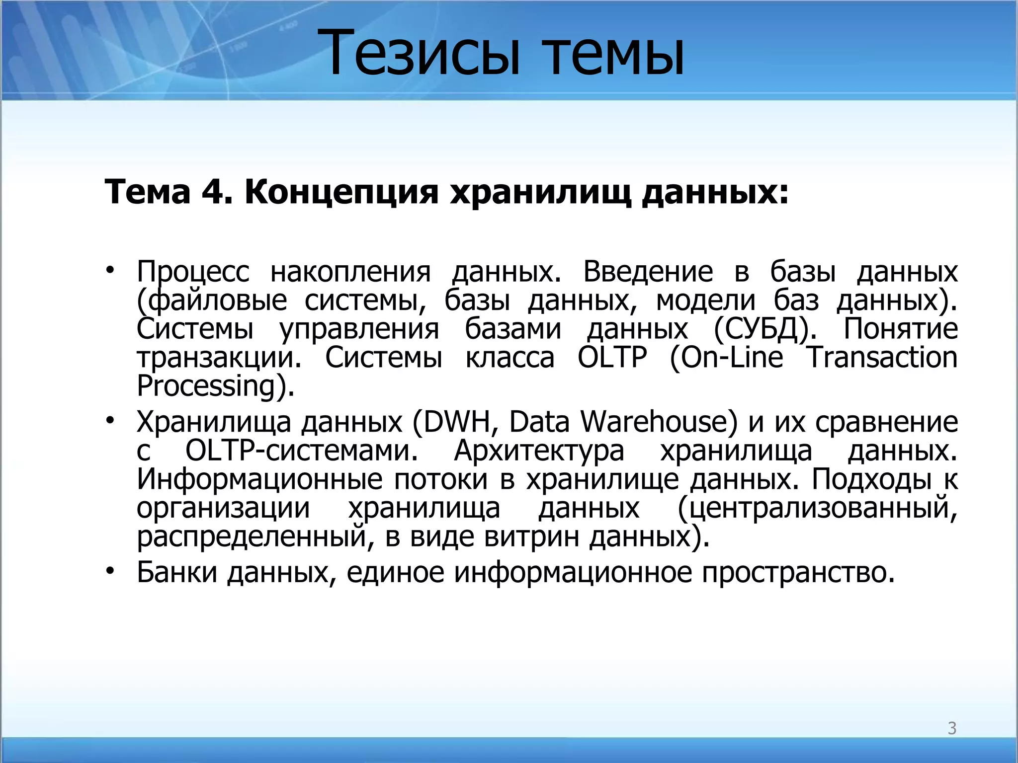 Тезисы темы Тема  4 . Концепция хранилищ данных: Процесс накопления данных. Введение в базы данных (файловые системы, базы данных, модели баз данных). Системы управления базами данных (СУБД). Понятие транзакции. Системы   класса  OLTP (On-Line Transaction Processing). Хранилища данных (DWH, Data Warehouse) и их сравнение с  OLTP -системами. Архитектура хранилища данных. Информационные потоки в хранилище данных. Подходы к организации хранилища данных (централизованный, распределенный, в виде витрин данных). Банки данных, единое информационное пространство. 