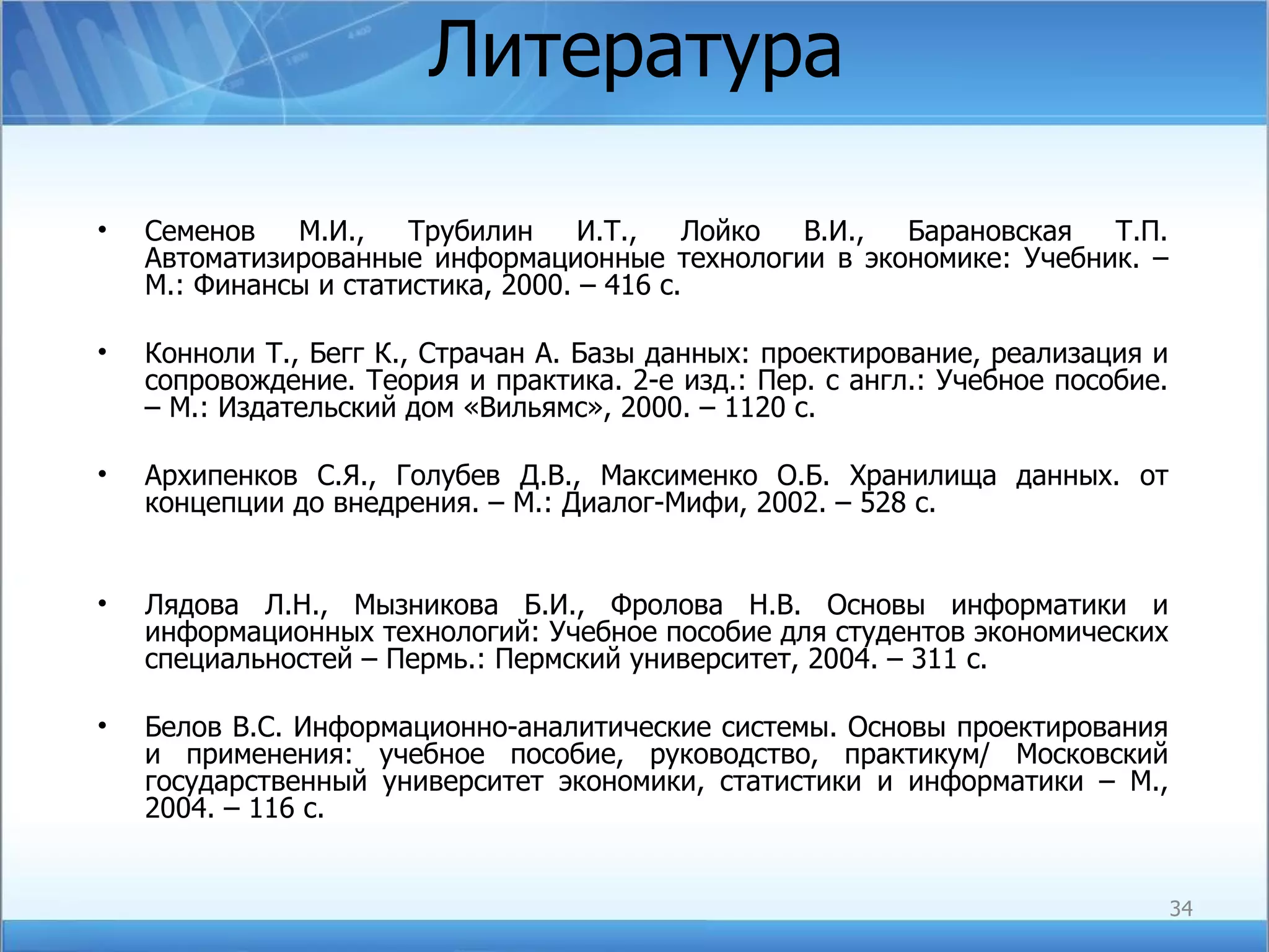 Литература Семенов М.И., Трубилин И.Т., Лойко В.И., Барановская Т.П. Автоматизированные информационные технологии в экономике: Учебник. – М.: Финансы и статистика, 2000. – 416 с. Конноли Т., Бегг К., Страчан А. Базы данных: проектирование, реализация и сопровождение. Теория и практика. 2-е изд.: Пер. с англ.: Учебное пособие. – М.: Издательский дом «Вильямс», 2000. – 1120 с. Архипенков С.Я., Голубев Д.В., Максименко О.Б. Хранилища данных. от концепции до внедрения. – М.: Диалог-Мифи, 2002. – 528 с. Лядова Л.Н., Мызникова Б.И., Фролова Н.В. Основы информатики и информационных технологий: Учебное пособие для студентов экономических специальностей – Пермь.: Пермский университет, 2004. – 311 с. Белов В.С. Информационно-аналитические системы. Основы проектирования и применения: учебное пособие, руководство, практикум/ Московский государственный университет экономики, статистики и информатики – М., 2004. – 116 с. 