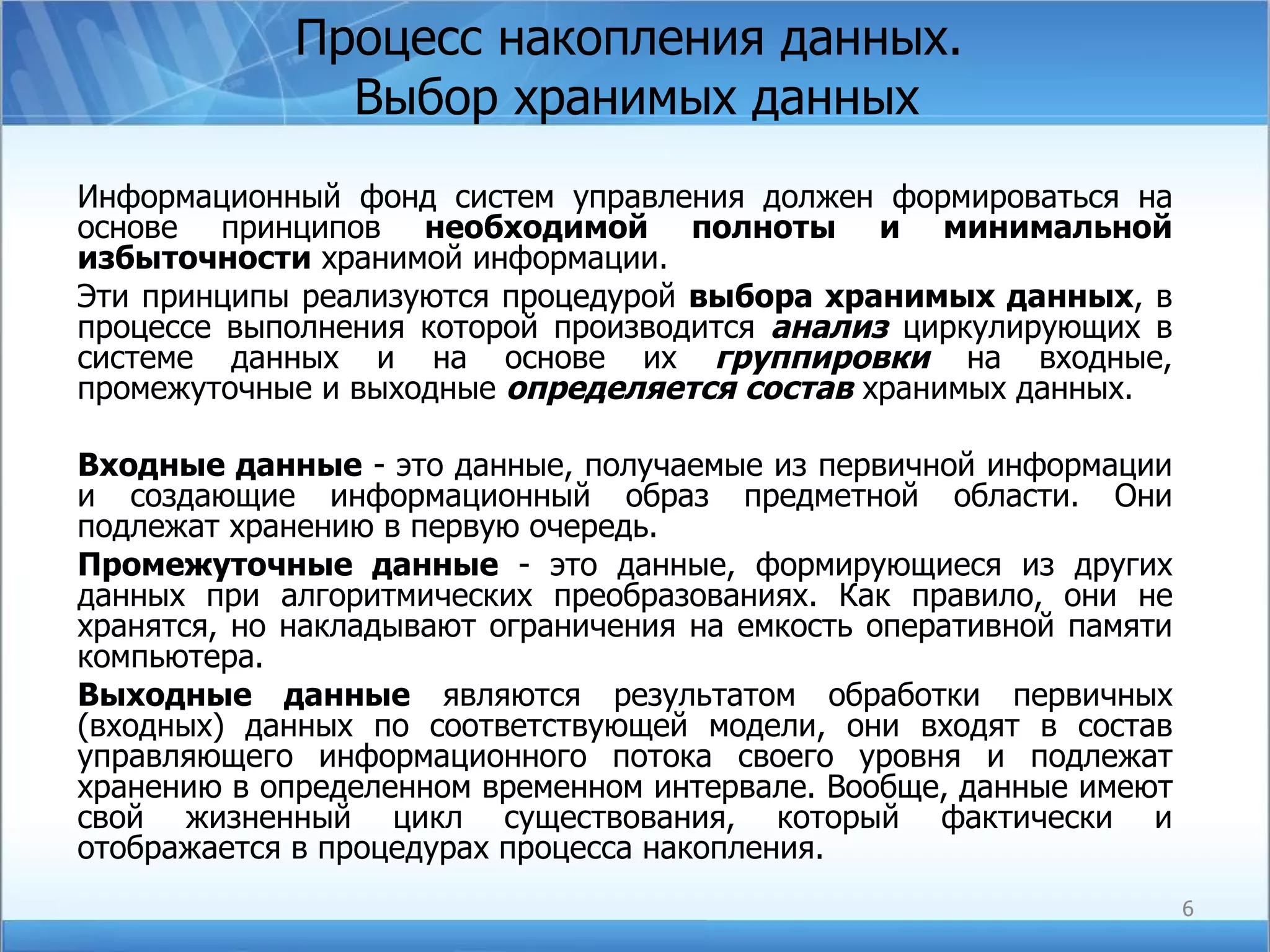 Процесс накопления данных.  Выбор хранимых данных Информационный фонд систем управления должен формироваться на основе принципов  необходимой полноты и минимальной избыточности  хранимой информации. Эти принципы реализуются процедурой  выбора хранимых данных , в процессе выполнения которой производится  анализ  циркулирующих в системе данных и на основе их  группировки  на входные, промежуточные и выходные  определяется состав  хранимых данных. Входные данные  - это данные, получаемые из первичной информации и создающие информационный образ предметной области. Они подлежат хранению в первую очередь. Промежуточные данные  - это данные, формирующиеся из других данных при алгоритмических преобразованиях. Как правило, они не хранятся, но накладывают ограничения на емкость оперативной памяти компьютера. Выходные данные  являются результатом обработки первичных (входных) данных по соответствующей модели, они входят в состав управляющего информационного потока своего уровня и подлежат хранению в определенном временном интервале. Вообще, данные имеют свой жизненный цикл существования, который фактически и отображается в процедурах процесса накопления. 