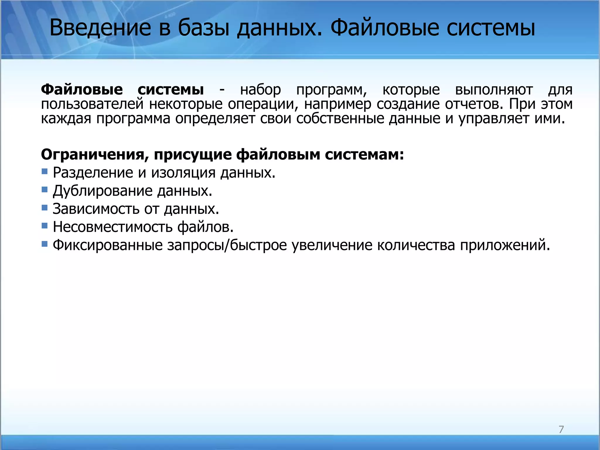 Введение в базы данных. Файловые системы  Файловые системы  - набор программ, которые выполняют для пользователей некоторые операции, например создание отчетов. При этом каждая программа определяет свои собственные данные и управляет ими. Ограничения, присущие файловым системам: Разделение и изоляция данных. Дублирование данных. Зависимость от данных. Несовместимость файлов. Фиксированные запросы/быстрое увеличение количества приложений. 