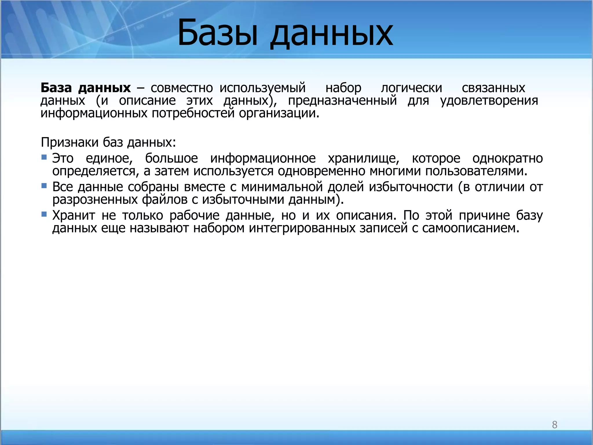 Базы данных  База данных  – совместно используемый  набор  логически  связанных  данных (и описание этих данных), предназначенный для удовлетворения информационных потребностей организации. Признаки баз данных: Это единое, большое информационное хранилище, которое однократно определяется, а затем используется одновременно многими пользователями.  Все данные собраны вместе с минимальной долей избыточности (в отличии от разрозненных файлов с избыточными данным). Хранит не только рабочие данные, но и их описания. По этой причине базу данных еще называют набором интегрированных записей с самоописанием. 