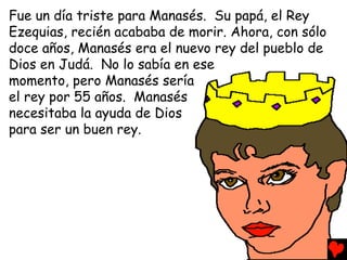 Fue un día triste para Manasés. Su papá, el Rey
Ezequias, recién acababa de morir. Ahora, con sólo
doce años, Manasés era el nuevo rey del pueblo de
Dios en Judá. No lo sabía en ese
momento, pero Manasés sería
el rey por 55 años. Manasés
necesitaba la ayuda de Dios
para ser un buen rey.
 