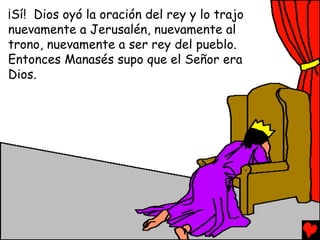 ¡Sí! Dios oyó la oración del rey y lo trajo
nuevamente a Jerusalén, nuevamente al
trono, nuevamente a ser rey del pueblo.
Entonces Manasés supo que el Señor era
Dios.
 