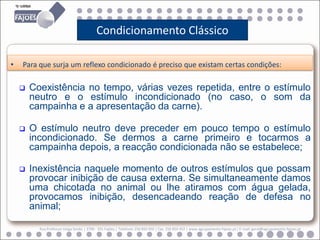 Condicionamento Clássico

•   Para que surja um reflexo condicionado é preciso que existam certas condições:

       Coexistência no tempo, várias vezes repetida, entre o estímulo
        neutro e o estímulo incondicionado (no caso, o som da
        campainha e a apresentação da carne).

       O estímulo neutro deve preceder em pouco tempo o estímulo
        incondicionado. Se dermos a carne primeiro e tocarmos a
        campainha depois, a reacção condicionada não se estabelece;

       Inexistência naquele momento de outros estímulos que possam
        provocar inibição de causa externa. Se simultaneamente damos
        uma chicotada no animal ou lhe atiramos com água gelada,
        provocamos inibição, desencadeando reação de defesa no
        animal;

          Rua Professor Veiga Simão | 3700 - 355 Fajões | Telefone: 256 850 450 | Fax: 256 850 452 | www.agrupamento-fajoes.pt | E-mail: geral@agrupamento-fajoes.pt
 