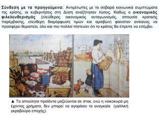 ▲ Τα απούλητα προϊόντα μαζεύονται σε στοκ, ενώ η
νοικοκυρά μη έχοντας χρήματα, δεν μπορεί να αγοράσει
τα αναγκαία (γαλλική γκραβούρα εποχής).
Σύνδεση με τα προηγούμενα: Αντιμέτωπες με τα σοβαρά κοινωνικά
συμπτώματα της κρίσης, οι κυβερνήσεις στη Δύση αναζήτησαν λύσεις.
Καθώς ο οικονομικός φιλελευθερισμός (ελεύθερος οικονομικός
ανταγωνισμός, απουσία κρατικής παρέμβασης, ελεύθερη διαμόρφωση
τιμών και αμοιβών) φαινόταν ανίκανος να προσφέρει θεραπεία, όλο και πιο
πολλοί πίστευαν ότι το κράτος θα έπρεπε να επέμβει.
 