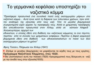 Κερδίζοντας οπαδούς (αγρότες, μικροαστοί, άνεργοι), το
ναζιστικό κόμμα ισχυροποιήθηκε την ίδια στιγμή που ενισχυόταν
και το Κομμουνιστικό Κόμμα Γερμανίας.
Τότε, μια μερίδα ισχυρών Γερμανών κεφαλαιούχων
αποφάσισε να υποστηρίξει τον Χίτλερ, για να αντιμετωπίσει
τους κομμουνιστές, ελπίζοντας ότι αργότερα θα απαλλασσόταν
εύκολα από αυτόν.
Στις εκλογές (1932) οι ναζί συγκέντρωσαν το 37,4% των
ψήφων και τον Ιανουάριο του 1933 ο Χίτλερ έγινε
καγκελάριος (πρωθυπουργός) της Γερμανίας.
 