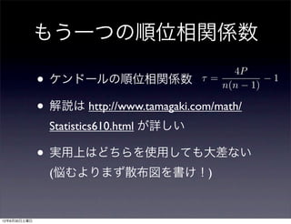 もう一つの順位相関係数
                                               4P
              • ケンドールの順位相関係数               =
                                             n(n 1)
                                                      1


              • 解説は http://www.tamagaki.com/math/
                Statistics610.html が詳しい

              • 実用上はどちらを使用しても大差ない
                (悩むよりまず散布図を書け！)


12年6月30日土曜日
 