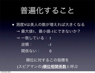 普遍化すること
              • 測度Vは美人の数が増えれば大きくなる
               → 最大値1、最小値-1にできないか？
               → 一致している： 1
                 逆順：    -1
                 関係ない：   0

                  順位に対するこの指標を
               (スピアマンの)順位相関係数と呼ぶ
12年6月30日土曜日
 