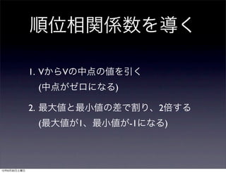 順位相関係数を導く

              1. VからVの中点の値を引く
               (中点がゼロになる)

              2. 最大値と最小値の差で割り、2倍する
               (最大値が1、最小値が-1になる)



12年6月30日土曜日
 